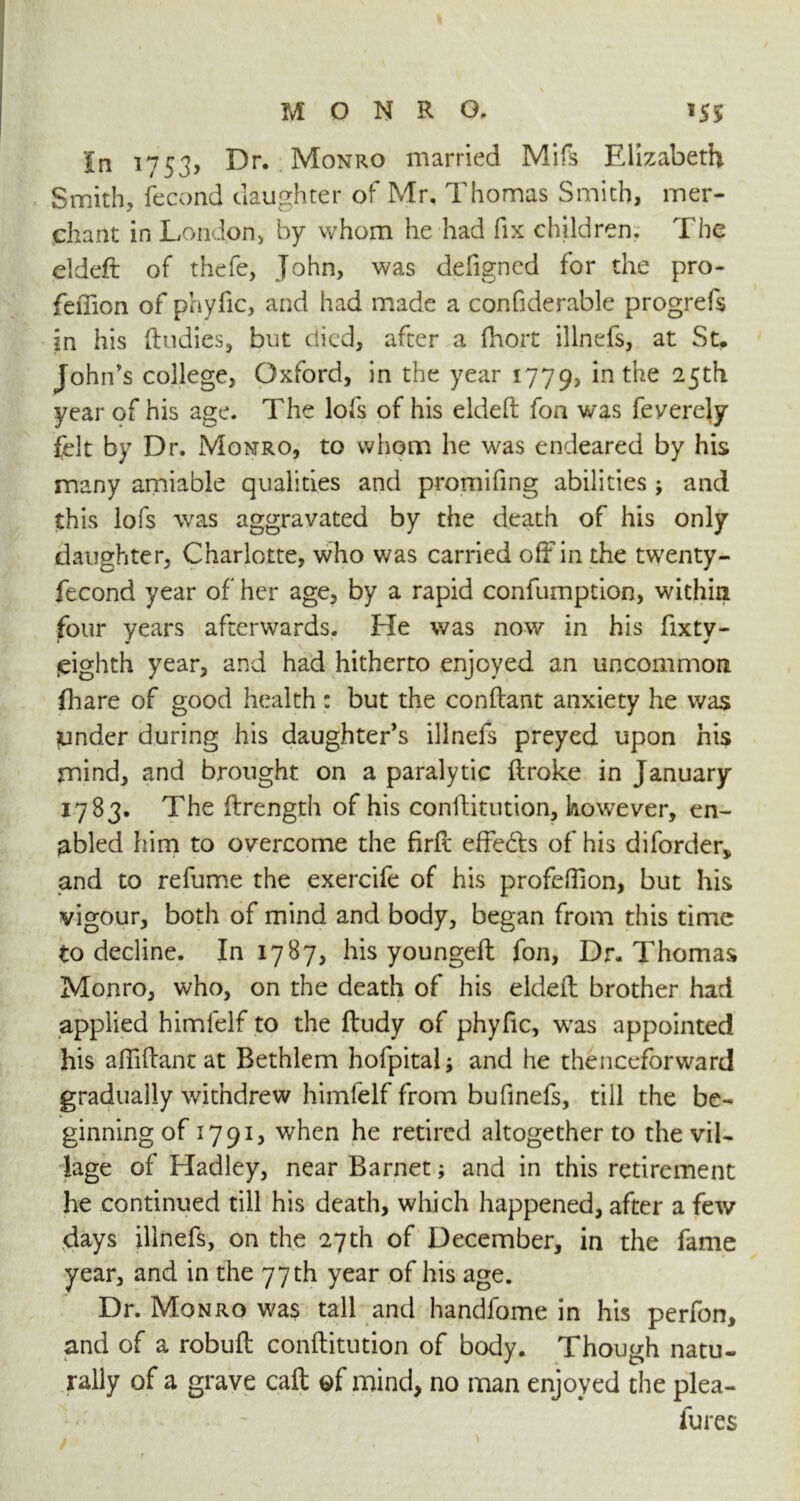 In 1753, Dr. Monro married Mifs Elizabeth Smith, fecond daughter of Mr, Thomas Smith, mer- chant in London* by whom he had fix children. The eldeft of thefe, John, was defigned for the pro- feffion of phyfic, and had made a confiderable progrefs in his (Indies, but died, after a fhort illnefs, at St. John’s college, Oxford, in the year 1779, 'm tue year of his age. The lofs of his eldeft fon was feverely felt by Dr. Monro, to whom he was endeared by his many amiable qualities and promifing abilities , and this lofs was aggravated by the death of his only daughter, Charlotte, who was carried off in the twenty - fecond year of her age, by a rapid confumption, within four years afterwards. He was now in his fixty- jeighth year, and had hitherto enjoyed an uncommon fhare of good health: but the conftant anxiety he was ynder during his daughter’s illnefs preyed upon his mind, and brought on a paralytic ftroke in January 1783. The ftrength of his conftitution, however, en- abled him to overcome the firft effe&s of his diforderv and to refume the exercife of his profeftion, but his vigour, both of mind and body, began from this time to decline. In 1787, his youngeft fon, Dr. Thomas Monro, who, on the death of his eldeft brother had applied himlelf to the ftudy of phyfic, was appointed his afliftant at Bethlem hofpital; and he thenceforward gradually withdrew himfelf from bufmefs, till the be- ginning of 1791, when he retired altogether to the vil- lage of Hadley, near Barnet; and in this retirement he continued till his death, which happened, after a few days illnefs, on the 27th of December, in the fame year, and in the 77 th year of his age. Dr. Monro wa$ tall and handfome in his perfon, and of a robuft conftitution of body. Though natu- rally of a grave caft of mind, no man enjoyed the plea- lures