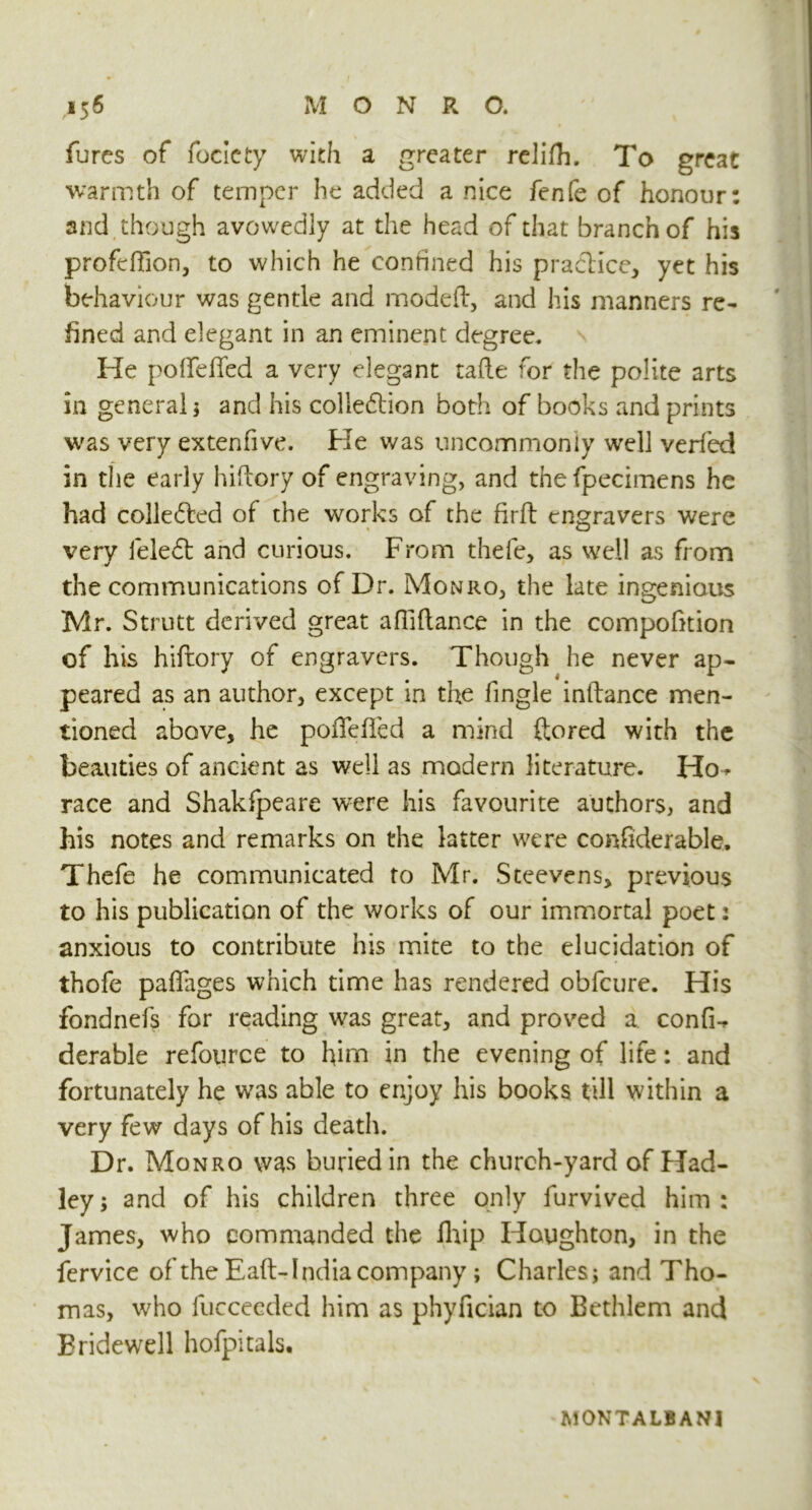 fures of focicty with a greater relifli. To great warmth of temper he added a nice fenfe of honour: and though avowedly at the head of that branch of his profdTion, to which he confined his pra&icc, yet his behaviour was gentle and modeft, and his manners re- fined and elegant in an eminent degree. He pofife fifed a very elegant tafle for the polite arts in general ; and his coliedtion both of books and prints was very extenfive. He was uncommonly well verfed in the early hi dory of engraving, and thefpecimens he had collected of the works of the firft engravers were very feledt and curious. From thele, as well as from the communications of Dr. Monro, the late ingenious Mr. Strutt derived great afiiftance in the compofition of his hiftory of engravers. Though he never ap- peared as an author, except in the fingle inftance men- tioned above, he pofiefifed a mind ftored with the beauties of ancient as well as modern literature. Ho* race and Shakfpeare w'ere his favourite authors, and his notes and remarks on the latter were confiderable, Thefe he communicated to Mr. Steevens, previous to his publication of the works of our immortal poet: anxious to contribute his mite to the elucidation of thofe pafifages which time has rendered obfcure. His fondnefs for reading was great, and proved a confi-* derable refource to him in the evening of life: and fortunately he was able to enjoy his books till within a very few days of his death. Dr. Monro was buried in the church-yard of Had- ley; and of his children three only furvived him: James, who commanded the fhip Houghton, in the fervice of the Eafi> India company ; Charles; and Tho- mas, who fucceeded him as phyfician to Bethlem and Bridewell hofpitals. MONTALBANJ