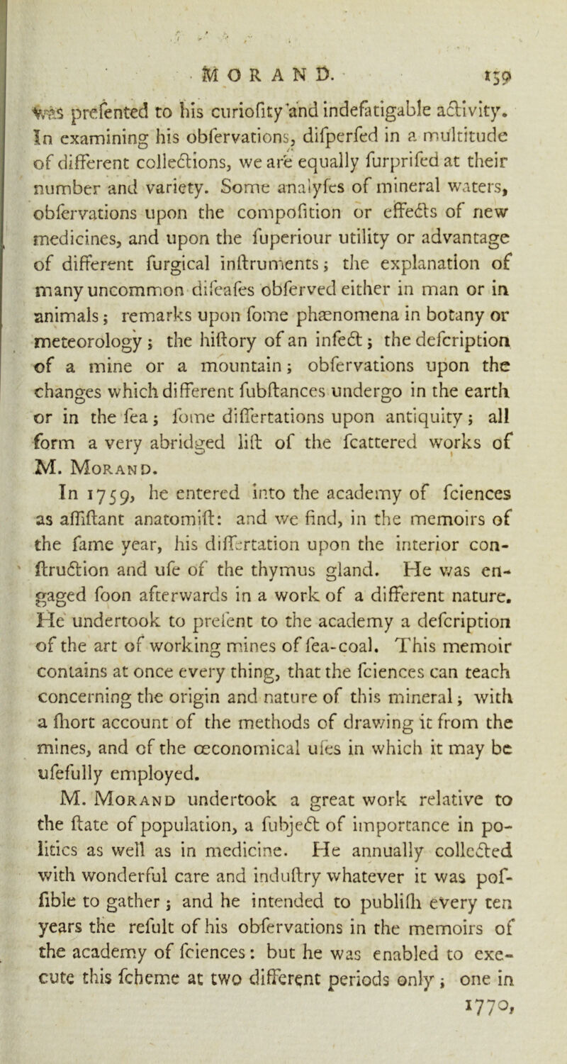 *59 prefented to his curiofity and indefatigable activity. In examining his obfervations, difperfed in a multitude of different collections, we are equally furprifed at their number and variety. Some anaiyfes of mineral waters, obfervations upon the compofition or effects of new medicines, and upon the fuperiour utility or advantage of different furgical inftruments; the explanation of many uncommon difeafes obferved either in man or in animals; remarks upon fome phenomena in botany or meteorology ; the hiftory of an infeeft; the defeription of a mine or a mountain; obfervations upon the changes which different fubftances undergo in the earth or in the fea; fome differtations upon antiquity; all form a very abridged lift of the fcattered works of M. Morand. In 1759, he entered into the academy of fciences as affiftant anatomift: and we find, in the memoirs of the fame year, his differtation upon the interior con- ftrueftion and ufe of the thymus gland. He was en- gaged foon afterwards in a work of a different nature. He undertook to prefent to the academy a defeription of the art of working mines of fea-coah This memoir contains at once every thing, that the fciences can teach concerning the origin and nature of this mineral; with a fhort account of the methods of drav/ing it from the mines, and cf the ceconomical uies in which it may be ufefully employed. M. Morand undertook a great work relative to the ftate of population, a fubjeft of importance in po- litics as well as in medicine. He annually collevfted with wonderful care and induftry whatever it was pof- fible to gather; and he intended to publifh every ten years the refult of his obfervations in the memoirs of the academy of fciences: but he was enabled to exe-