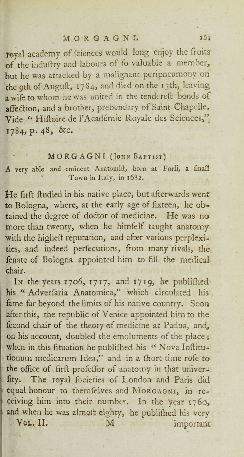 foyal academy of fciences would long enjoy the fruits of the induflry and labours of fo valuable a member, but he was attacked by a malignant peripneumony on the 9th of Auguft, 1784, and died on the nth, leaving a wife to whom he was united in the tendered bonds of affe&ion, and a brother, prebendary of Saint-Chapelle. Vide “ Hiftoire de i’Academie Royale des Sciences,” 1784? P* MORGAGNI (John Baptist) A very able and eminent Anatomift, born at Forli, a fmal! Town in Italy, in 1682. He firfl ftudied in his native place, but afterwards went to Bologna, where, at the early age of fixteen, he ob- tained the degree of doctor of medicine. He was no more than twenty, when he himfelf taught anatomy with the highefl reputation, and after various perplexi- ties, and indeed perfections, from many rivals, the fenate of Bologna appointed him to fill the medical chair. In the years 1706, 1717, and 1719, he publifhed his <f Adverfaria Anatomica,” which circulated his fame far beyond the limits of his native country. Soon after this, the republic of Venice appointed him to the fecond chair of the theory of medicine at Padua, and., on his account, doubled the emoluments of the place; when in this fituation he publifhed his cc Nova Inflitu- tionum medicarum Idea,” and in a fhort time rofe to the office of firfl profefibr of anatomy in that univer- fity. The royal focieties of London and Paris did equal honour to themfelves and Morgagni, in re- ceiving him into their number. In the year 1760, and when he was almofl eighty, he publifhed his very Vol, II. M important