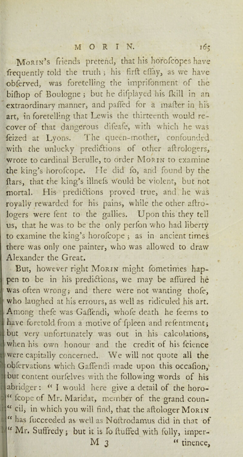 Morin’s friends pretend, that his horcfcopes have frequently told the truth ; his firft effay, as we have obferved, was foretelling the imprifonment of the bifhop of Boulogne ; but he difplayed his (kill in an extraordinary manner, and palled for a matter in his art, in foretelling that Lewis the thirteenth would re- cover of that dangerous difeafe, with which he was feized at Lyons. The queen-mother, confounded with the unlucky predictions of other aftrologers, wrote to cardinal Berulle, to order Morin to examine the king's horofcope. He did fo, and found by the ftars, that the king's illnefs would be violent, but not mortal. His predictions proved true, and he was royally rewarded for his pains, while the other aftro- logers were fent to the gallies. Upon this they tell us, that he was to be the only perfon who had liberty to examine the king’s horofcope ; as in ancient times there was only one painter, who was allowed to draw Alexander the Great. But, however right Morin might fometimes hap- pen to be in his predictions, we may be allured he was often wrong; and there were not wanting thofe, who laughed at his errours, as well as ridiculed his art. Among thefe was GafTendi, whofe death he feems to have foretold from a motive of fpleen and refentment; but very unfortunately was out in his calculations, when his own honour and the credit of his fcience were capitally concerned. We will not quote all the obfervations which GafTendi made upon this occafion, but content ourfelves with the following words of his abridger: <( I would here give a detail of the horo- <c fcope of Mr. Maridat, member of the grand Conn- ie eil, in which you will find, that the aftologer Morin \Ci has fucceeded as well as Noftrodamus did in that of u Mr. Suffredy j but it is fo fluffed with folly, imper- M 3 “ tinence,