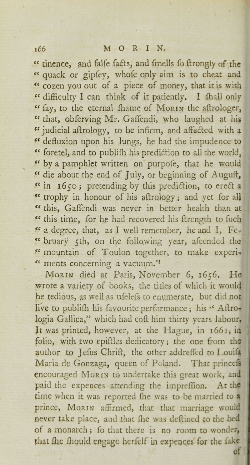 li tinence, and falfe fa61s, and fmells fo ftrongly of the £C quack or gipfey, whofe only aim is to cheat and €( cozen you out of a piece of money, that it is with <c difficulty I can think of it patiently. I ftiall only <f fay, to the eternal ffiame of Morin the aftrologer, <f that, obferving Mr. Gafiendi, who laughed at his Cf judicial aftrology, to be infirm, and affixed with a “ defluxion upon his lungs, he had the impudence to €< foretei, and to publifh his predidion to all the world, cc by a pamphlet written on purpofe, that he would Cf die about the end of July, or beginning of Auguft, fc in 1650 3 pretending by this prediction, to eredl: a fc trophy in honour of his aftrology 3 and yet for all €e this, Gaflendi v/as never in better health than at <c this time, for he had recovered his ftrength to fuch <c a degree, that, as I well remember, he and I, Fe- <c bruary 5th, on the following year, afeended the fc mountain of Toulon together, to make experi- <c ments concerning a vacuum. Morin died at Paris, November 6, 1656. He wrote a variety of books, the titles of which it would be tedious, as well as ufelefs to enumerate, but did not live to publifh his favourite performance 3 his *c Aftro? logia Gallica,” which had coft him thirty years labour. It was printed, however, at the Hague, in 1661, in folio, with two epiftles dedicatory; the one from the author to Jefus Chrift, the other addrefled to Louifa Maria de Gonzaga, queen of Poland. That princefs encouraged Morin to undertake this great work, and paid the expences attending the impreffion. At the time when it was reported fhe was to be married to a prince, Morin affirmed, that that marriage would never take place, and that fhe was deftined to the bed of a monarch 3 fo that there is no room to wonder, that fhe ffiould engage herfelf in expeoces for the fake