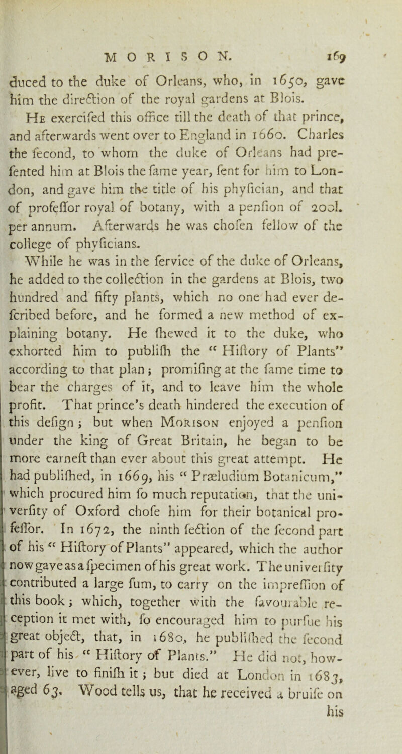 duced to the duke of Orleans, who, in 1650, gave him the dire&ion of the royal gardens at Blois. He exercifed this office till the death of that prince, and afterwards went over to England in 1660. Charles the fecond, to whom the duke of Orleans had pre- fented him at Blois the fame year, fent for him to Lon- don, and gave him the title of his phyfician, and that of profeffor royal of botany, with a penfion of 200I. per annum. Afterwards he was chofen fellow of the college of phyficians. While he was in the fervice of the duke of Orleans, he added to the coileftion in the gardens at Blois, two hundred and fifty plants, which no one had ever de- fcribed before, and he formed a new method of ex- plaining botany. He fhewed it to the duke, who exhorted him to publifh the (C Hidory of Plants” according to that plan ; promifing at the fume time to bear the charges of it, and to leave him the whole profit. That prince’s death hindered the execution of this defign ; but when Morison enjoyed a penfion under the king of Great Britain, he began to be more earned than ever about this great attempt. He had publifhed, in 1669, his cc Praeludium Botanicum,” which procured him fo much reputation, that the uni- verfity of Oxford chofe him for their botanical pro- fedbr. In 1672, the ninth fedtion of the fecond part of his<c Hidory of Plants” appeared, which the author nowgaveasafpecimen of his great work. Theunivei dty contributed a large fum, to carry on the imprefTion of this book $ which, together with the favourable re- ception it met with, fo encouraged him to purfue his : great objeft, that, in 1680, he publifhed the fecond part of his <c Hidory of Plants.” He did not, how- 3 ever, live to finifh it; but died at London in 1683, v aged 63, Wood tells us, that he received a bruife on I his