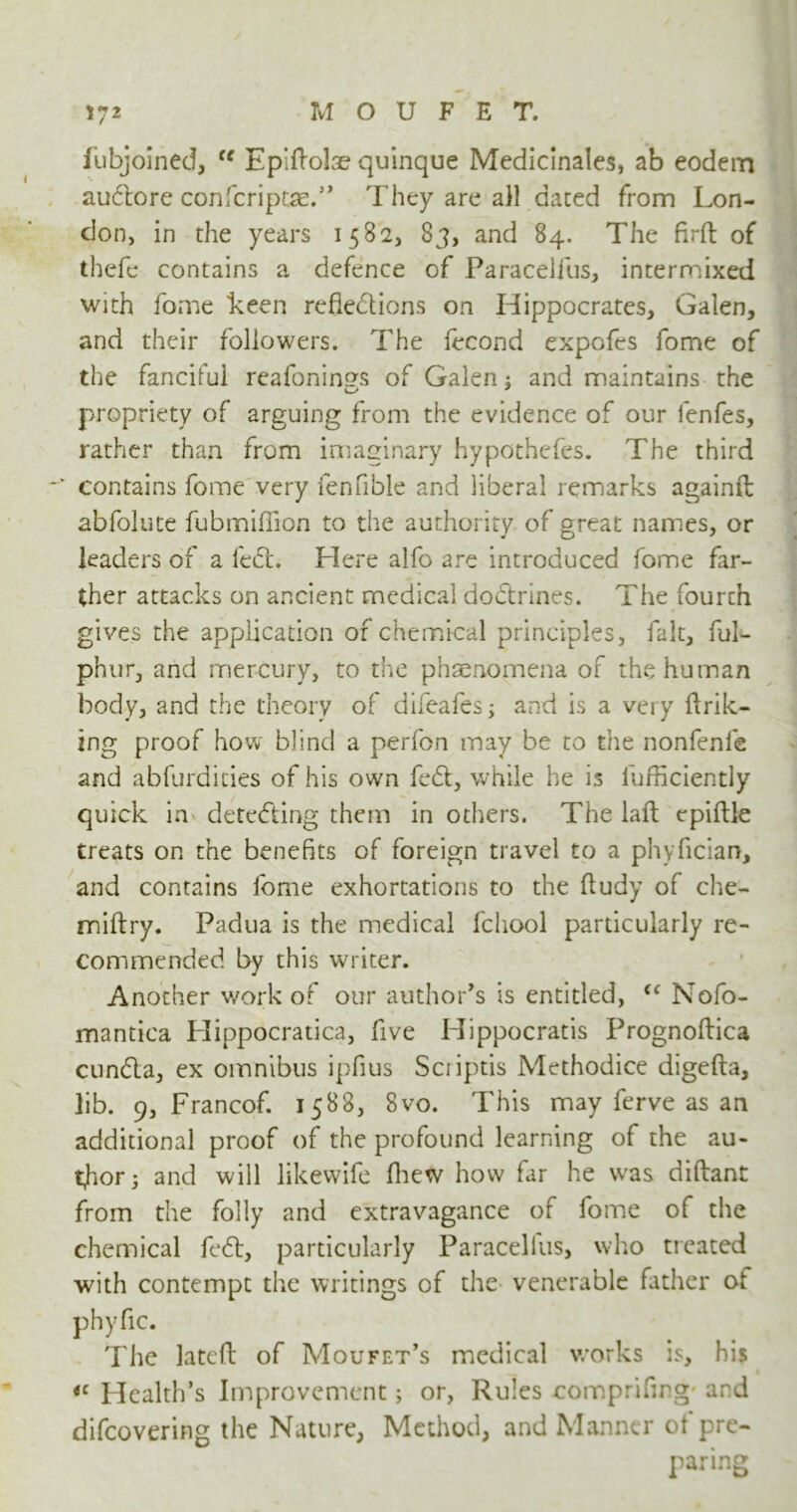 fubjoined, cc Epiflolae quinque Medicinales, ab eodem au&ore confcriptse.” They are all dated from Lon- don, in the years 1582, 83, and 84. The firft of thefc contains a defence of Paracelfus, intermixed with fome keen reflections on Hippocrates, Galen, and their followers. The fecond cxpofes fome of the fanciful reafonings of Galen: and maintains the propriety of arguing from the evidence of our lenfes, rather than from imaginary hypothefes. The third ~v contains fome very fenfible and liberal remarks againft abfolute fubrniflion to the authority of great names, or leaders of a feet. Here alfo are introduced fome far- ther attacks on ancient medical do&rines. The fourth gives the application of chemical principles, fait, ful- phur, and mercury, to the phenomena of the human body, and the theory of difeafes; and is a very flrik- ing proof how blind a perfon may be to the nonfenfe and abfurdicies of his own feCt, while he is lufficiently quick in detc&ing them in others. The laft epiftle treats on the benefits of foreign travel to a phyfician, and contains fome exhortations to the fludy of che- miftry. Padua is the medical fchool particularly re- commended by this writer. Another work of our author’s is entitled, (c Nofo- mantica Hippocratica, five Hippocratis Prognoflica cunCla, ex omnibus ipfius Scriptis Methodice digefta, lib. 9, Francof. 1588, 8vo. This may ferve as an additional proof of the profound learning of the au- thor; and will likewife fhew how far he was diftant from the folly and extravagance of fome of the chemical feft, particularly Paracelius, who treated with contempt the writings of the venerable father oi phyfic. The lateft of Moufet’s medical works is, his iC Health’s Improvement; or, Rules comprifing ard difeovering the Nature, Method, and Manner ot pre- paring