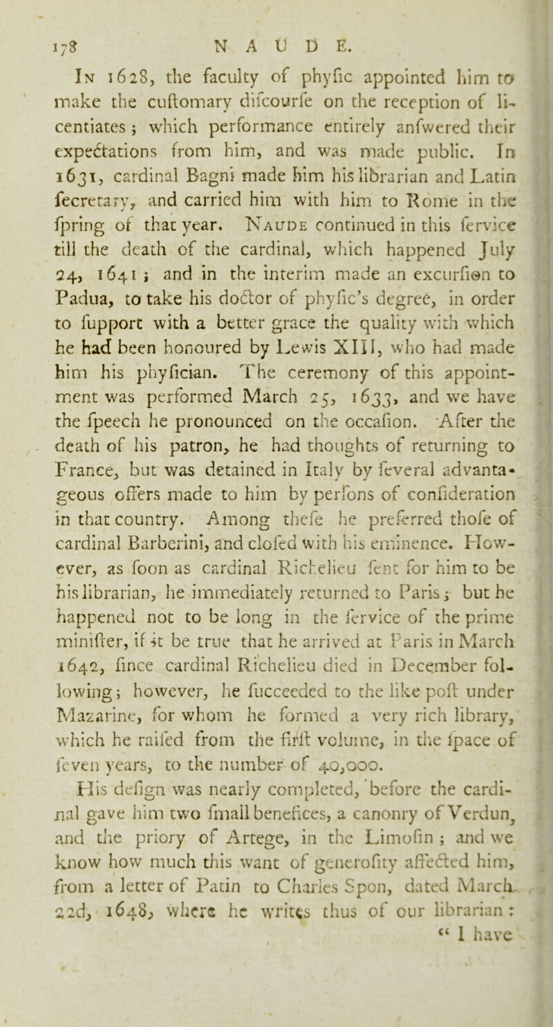 In 16283 the faculty of phyfic appointed him to make the cuftomary difcourfe on the reception of li- centiates ; which performance entirely anfwered their expectations from him, and was made public. In 1631, cardinal Bagni made him his librarian and Latin fecretarv, and carried him with him to Rome in the fpring ot that year. Naltde continued in this fervice till the death of the cardinal, which happened July 24, 1641 ; and in the interim made an excurfien to Padua, to take his doClor of phyfic’s degree, in order to fupport with a better grace the quality with which he had been honoured by Lewis XIII, who had made him his phyfician. The ceremony of this appoint- ment was performed March 25, 1633, and we have the fpeech he pronounced on the occafion. After the death of his patron, he had thoughts of returning to France, but was detained in Italy by ieveral advanta- geous offers made to him by perfons of confideration in that country. Among thefe he preferred thofe of cardinal Barberini, and clofed with his eminence. How- ever, as foon as cardinal Richelieu fent for him to be his librarian, he immediately returned to Paris; but he happened not to be long in the fervice of the prime minifter, if 4t be true that he arrived at Paris in March 1642, fince cardinal Richelieu died in December fol- lowing ; however, hie fucceeded to the like poff under Mazarine, for whom he formed a very rich library, which he railed from the firll volume, in the ipace of fcven years, to the number of 40,000. PI is defign was nearly completed, before the cardi- nal gave him two fmall benefices, a canonry of Verdun^ and the priory of Artege, in the Limofin ; and we know how much this want of generofity affebled him, from a letter of Patin to Charles Spon, dated March 22d, 1648, where he writes thus of cur librarian: