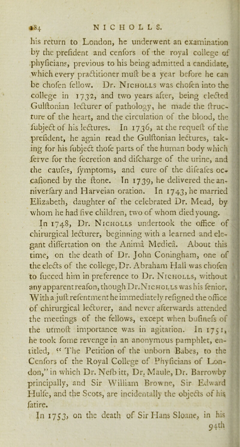 his return to London, he underwent an examination by the prefident and cenfors of the royal college of phyficians, previous to his being admitted a candidate, which every pradlitioner muft be a year before he can be chofen fellow. Dr. Nicholls was chofen into the college in 1732, and two years after, being eledled Gulftonian ledlurer of pathology, he made the ftruc- ture of the heart, and the circulation of the blood, the fubjedlof his ledlures. In 1736, at the requeft of the prefident, he again read the Gulftonian ledlures, tak- ing for his fubjecl thofe parts of the human body which ferve for the fecretion and difcharge of the urine, and the caufes, fymptoms, and cure of the difeafes oc^ caftoned by the Hone. Tn 1739, he delivered thean- niverfary and Harveian oration. In 1743, he married Elizabeth, daughter of the celebrated Dr. Mead, by whom he had live children, two of whom died young. In 1748, Dr. Nicholls undertook the office of chirurgical ledlurer, beginning with a learned and ele- gant diffiertation on the Anima Medica. About this time, on the death of Dr. John Coningham, one of the eledls of the college, Dr. Abraham Hall was chofen to fucced him in preference to Dr. Nicholls, without any apparentreafon, though DilNicholls was his fenior. With a juft refentment he immediately refigned the office of chirurgical ledlurer, and never afterwards attended the meetings of the fellows, except when bufinefs of the utmoft importance was in agitation. In 1751, he took forne revenge in an anonymous pamphlet, en- titled, (C The Petition of the unborn Babes, to the Cenfors of the Royal College of Phyficians of Lon- don,” in which Dr. Nefb itt, Dr. Maule, Dr. Barrowby principally, and Sir William Browne, Sir Edward Hulfe, and the Scots, are incidentally the fatire. In 1753, on the death of Sir Hans Sloane, in his 94 th objcdls of his