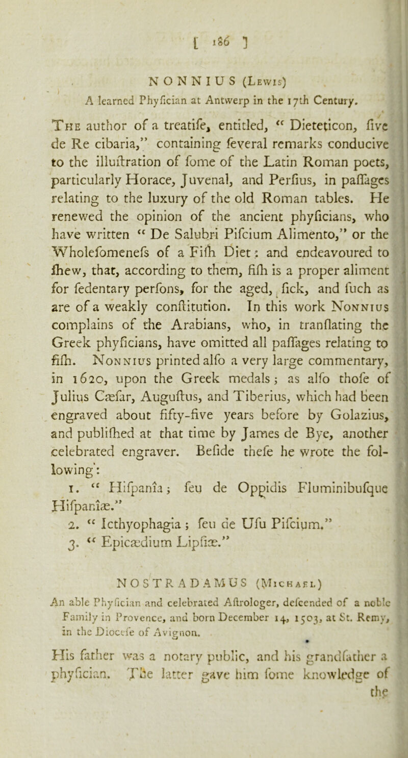 NONNIUS (Lewis) - ) . A learned Phyfician at Antwerp in the 17th Century. The author of a treatife, entitled, <c Dieteticon, five de Re cabana,” containing feveral remarks conducive to the illuftration of feme of the Latin Roman poets, particularly Horace, Juvenal, and Perfius, in paflages relating to the luxury of the old Roman tables. He renewed the opinion of the ancient phyficians, who have written <c De Salubri Pifcium Alimento,” or the Wholefomenefs of a Fifh Diet: and endeavoured to fhew, that, according to them, fifh is a proper aliment for feclentary perfons, for the aged, fick, and fuch as are of a weakly conflitution. In this work Nonnius complains of the Arabians, who, in tranflating the Greek phyficians, have omitted all paflages relating to fifh. Nonnius printedalfo a very large commentary, in 1620, upon the Greek medals 5 as alfo thofe of Julius Ctefar, Auguftus, and Tiberius, which had been engraved about fifty-five years before by Golazius, and published at that time by James de Bye, another celebrated engraver. Beflde tnefe he wrote the fol- lowing': 1. <c Hifpania; feu de Opgidis Fluminibufque Hifpaniae.” 2. (C Icthyophagia ; feu de Ufu Pifcigm.” ' 3. “ Epicasdium Lipiiae.” 1 NOSTRADAMUS (Michael) I An able Phyfician and celebrated Aftrologer, delcended of a noble Family in Provence, and born December 14, 1503, at St. Remy, in the Diocde of Avignon. Flis father was a notary public, and his grandfather a phyfician. The latter gave him fome knowledge of the