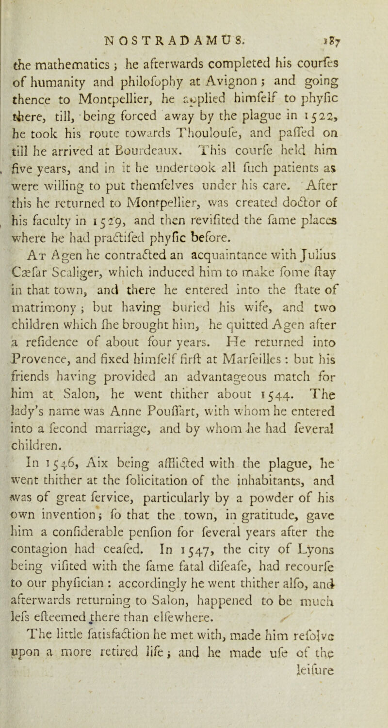 the mathematics; he afterwards completed his courfes of humanity and philofophy at Avignon ; and going thence to Montpellier, he applied himfelf to phyfic tLere, till, 'being forced away by the plague in 1522, he took his route towards Thouloufe, and palled on till he arrived at Bourdeaux. This courfe held him five years, and in it he undertook all fuch patients as were willing to put themfelves under his care. After this he returned to Montpellier, was created dodlor of his faculty in 1529, and then revifited the fame places where he had p radii fed phyfic before. At A gen he contradled an acquaintance with Julius Caefar Scaliger, which induced him to make fome (lay in that town, and there he entered into the ftate of matrimony ; but having buried his wife, and two children which fhe brought him, he quitted A gen after a refidence of about four years. He returned into Provence, and fixed himfelf firft at Marfeilles: but his friends having provided an advantageous match for him at Salon, he went thither about 1544. The lady’s name was Anne Pouflart, with whom he entered into a fecond marriage, and by whom Jie had feveral children. In 1546, Aix being afflidled with the plague, he* went thither at the folicitation of the inhabitants, and was ot great fervice, particularly by a powder of his own invention; fo that the town, in gratitude, gave him a confiderable penfion for feveral years after the contagion had ceafed. In 1547, the city of Lyons being vifited with the lame fatal difeafe, had recourfe to our phyfician : accordingly he went thither alfo, and afterwards returning to Salon, happened to be much lefs eftcemed there than elfewhere. The little fatisfaclion he met with, made him relblvc upon a more retired life; and he made ufe of the lei fu re