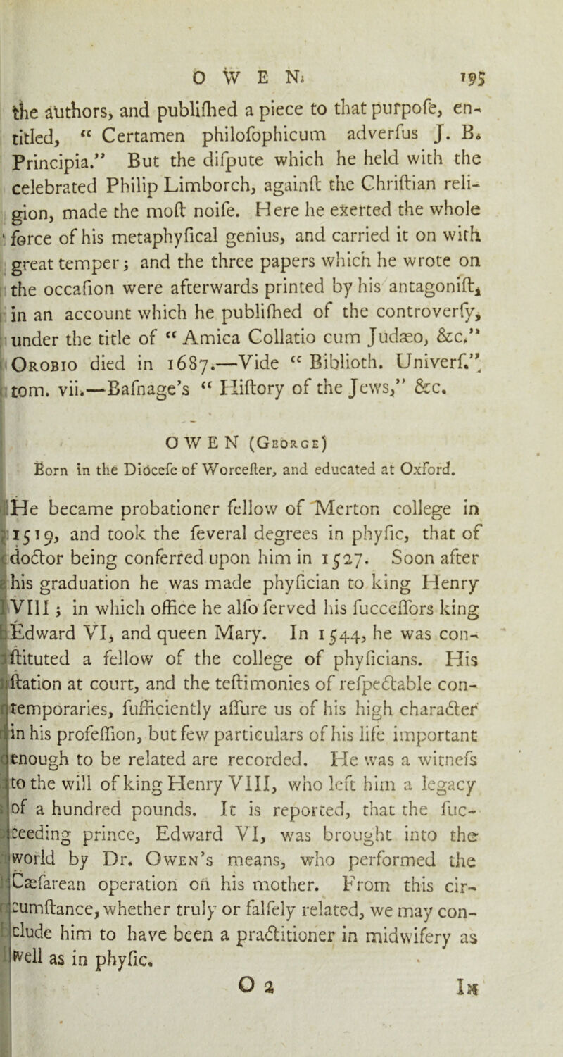 O W E Ni ?95 the authors, and publifhed a piece to that purpofe, en- titled, “ Certamen philofophicum adverfus J. B* Principe.” But the difpute which he held with the celebrated Philip Limborch, againft the Ghriftian reli- gion, made the mod noife. Here he exerted the whole • force of his metaphyfical genius, and carried it on with great temper; and the three papers which he wrote on the occafion were afterwards printed by his antagonift* in an account which he publifhed of the controverfy, under the title of cc Arnica Collatio cum Judaeo, &c,'* Orobio died in 1687.—Vide <c Biblioth. Univerf.’’ tom. vii.—Bafnage’s “ Kiftory of the Jews,” &c, 1 % OWEN (George) Born in the Diocefe of Worcefter, and educated at Oxford. . He became probationer fellow of Merton college in 1519, and took the feveral degrees in phyfic, that of dodor being conferred upon him in 1527. Soon after his graduation he was made phyfician to king Henry VII1; in which office he alfo ferved his fucceffiors king Edward VI, and queen Mary. In 1544, he was con- rftituted a fellow of the college of phyficians. His ftation at court, and the teftimonies of refpedable con- temporaries, fufficiently affiure us of his high charader in his profeffion, but few particulars of his life important enough to be related are recorded. He was a witnefs to the will of king Henry VIII, who left him a legacy of a hundred pounds. It is reported, that the fuc- ceeding prince, Edward VI, was brought into the world by Dr. Owen's means, who performed the Caefarean operation on his mother. From this cir- ; tumftance, whether truly or falfely related, we may con- clude him to have been a praditioner in midwifery as Nell as in phyfic. O a Ik