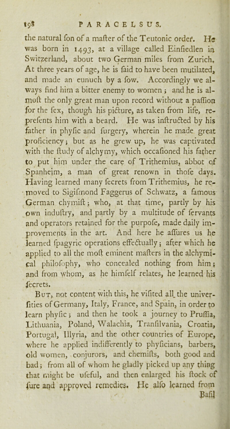 the natural Ton of a matter of the Teutonic order*. He was born in 1493, at a village called Einfiedlen in Switzerland, about two German miles from Zurich, At three years of age, he is faid to have been mutilated, and made an eunuch by a fow. Accordingly we al- ways find him a bitter enemy to women ; and he is al- moft the only great man upon record without a paffion for the fex, though his pidlure, as taken from life, re- prefents him with a beard. He was inftrufted by his father in phyfic and furgery, wherein he made great proficiency; but as he grew up, he was captivated with the ftudy of alchymy, which occafioned his father to put him under the care of Trithemius, abbot of Spanheim, a man of great renown in thofe days. Having learned many fecrets from Trithemius, he re- moved to Sigifinond Faggerus of Schwatz, a famous German chymift; who, at that time, partly by his own induftry, and partly by a multitude pf fervants and operators retained for the purpofe, made daily im- provements in the art. And here he afifures us he learned fpagyric operations eftedtually; after which he applied to all the moft eminent matters in the alchymi- Cal philofophy, who concealed nothing from him; and from whom, as he himfelf relates, he learned his fecrets. But, not content with this* he vifited all. the univer- fities of Germany, Italy, France, and Spain, in order to learn phyfic; and then he took a journey to Pruttia, Lithuania, Poland, Walachia, Tranfilvania, Croatia, Portugal, Illyria, and the other countries of Europe, where he applied indifferently to phyficians, barbers, old women, conjurors, and chemitts, both good and bad; from all of whom he gladly picked up any thing that might be ufeful, and then enlarged his flock of fure and approved remedies. Fie alfo learned from Batt]