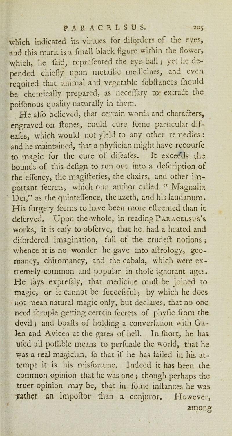 which indicated its virtues for diforders of the eyes, and this mark is a fmall black figure within the flower, which, he laid, reprefented the eye-ball; yet he de- pended chiefly upon metallic medicines, and even required that animal and vegetable lubftances fliould be chemically prepared, as neceffary to* extract the poifonous quality naturally in them. He alfo believed, that certain words and characters, engraved on Hones, could cure feme particular dif- eafes, which would not yield to any other remedies: and he maintained, that a phyfician might have recourfe to magic for the cure of difeafes. It exceeds the bounds of this defign to run out into a defeription of the effency, the magifteries, the elixirs, and other im- portant fecrets, which our author called <£ Magnalia Dei/’ as the quinteflfence, theazeth, and his laudanum. His furgery feems to have been more efteemed than it deferved. Upon the.whole, in reading Paracelsus’s works, it is eafy to obferve, that he. had a heated and difordered imagination, full of the crudeft notions; whence it is no wonder he gave into aftrology, geo- man cy, chiromancy, and the cabala, which were ex- tremely common and popular in thofe ignorant ages. He fays exprefsly, that medicine mud be joined to magic, or it cannot be fuccefsful; by which he does not mean natural magic only, but declares, that no one need fcruple getting certain fecrets of phyfic from the devil: and boafis of holding a converfation with Ga- \ O len and Avicen at the gates of hell. In fhort, he has ufed all poffible means to perfuade the world, that he was a real magician, fo that if he has failed in his at- tempt it is his misfortune. Indeed it has been the common opinion that he was one ; though perhaps the truer opinion may be, that in feme inftances he was ;rather an impoftor than a conjuror. However, among