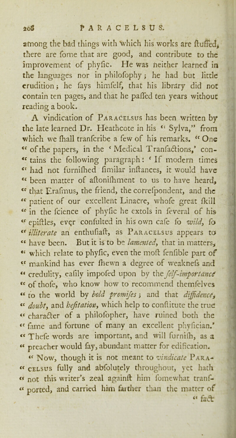 2oS ? a h c e l s tn. among the bad things with which his works are fluffed, there are fome that are good, and contribute to the improvement of phyfic. He was neither learned in the languages nor in philofophy; he had but little erudition; he fays himfelf, that his library did not contain ten pages, and that he pafled ten years without reading a book. A vindication of Paracelsus has been written by the iate learned Dr. Heathcote in his cc Sylva,” from which we fhall tranferibe a few of his remarks. 44 One 44 of the papers, in the 4 Medical Tranfa&ions/ con- <c tains the following paragraph: c If modern times 4C had not furnifhed fimilar inflances, it would have 4C been matter of aftonifhment to us to have heard, 44 that Erafmus, the friend, the correfpondent, and the 44 patient of our excellent Linacre, whofe great fkill 44 in the fcience of phyfic he extols in feveral of his 44 epiflles, ever confulted in his own cafe fo wild, fo 44 illiterate an enthufiaft, as Paracelsus appears to 46 have been. But it is to be lamented, that in matters, €C which relate to phyfic, even the mofi fenfible part of cc mankind has ever fliewn a degree of weaknefs and 41 credulity, eafily impofed upon by the jelf-importance 44 of thofe, who know how to recommend themfelves 44 to the world by bold fromifes j and that diffidence, 44 doubt, and befitation, which help to conflitute the true 44 chara£ter of a philolopher, have ruined both the 44 fame and fortune of many an excellent phyfician/ 44 Thefe words are important, and will furnilh, as a 44 preacher would fay, abundant matter for edification. 44 Now, though it is not meant to vindicate Para- 44 celsus fully and abfolutely throughout, yet hath 44 not this writer's zeal againft him lomewhat tranfi- 44 ported, and carried him farther than the matter of 44 fact