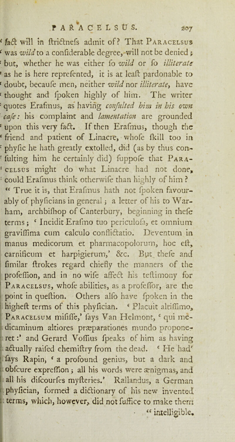 FA&ACELStTS. 2^7 ^ fait will tn ftridtnefs admit of? That Paracelsus c was wild to a confiderable degree, will not be denied ; r but, whether he was either fo wild or fo illiterate f as he is here reprefented, it is at lead pardonable to c doubt, becaufe men, neither wild nor illiterate, have f thought and fpoken highly of him. The writer • quotes Erafmus, as having confulted him in his own eaje: his complaint and lamentation are grounded c upon this very fadh If then Erafmus, though the 6 friend and patient of Linacre, whofe fkill too in r phyfic he hath greatly extolled, did (as by thus con- r fulting him he certainly did) fuppofe that Para- ' celsus might do what Linacre had not done, : could Erafmus think otherwife than highly of him ? Cf True it is, that Erafmus hath not fpoken favour- ably of phyficians in general; a letter of his to War- ham, archbifhop of Canterbury, beginning in thefe terms; c Incidit Erafmo tuo periculofa, et omnium graviffima cum calculo conflidtatio. Deventum in manus medicorum et pharmacopolorum, hoc elf, carnificum et harpigierum,’ &c. But thefe and fimilar ftrokes regard chiefly the manners of the profeflion, and in no wife affedt his teftimony for Paracelsus, whofe abilities, as a profeflor, are the point in queftion. Others alfo have fpoken in the higheft terms of this phyfician. e Placuit altifiimo, Paracelsum mififle,’ fays Van Helmont, c qui me- dicaminum altiorcs praeparationes mundo propone- nt :* and Gerard Voflius fpeaks of him as having adtually railed chemiftry from the dead. c He had fays Rapin, c a profound genius, but a dark and obfeure expreffion ; all his words were senigmas, and all his difeourfes myft;eries., Rallandus, a German phyfician, formed a didlionary of his new invented terms, which, however, did not fuffice to make thern “ intelligible.