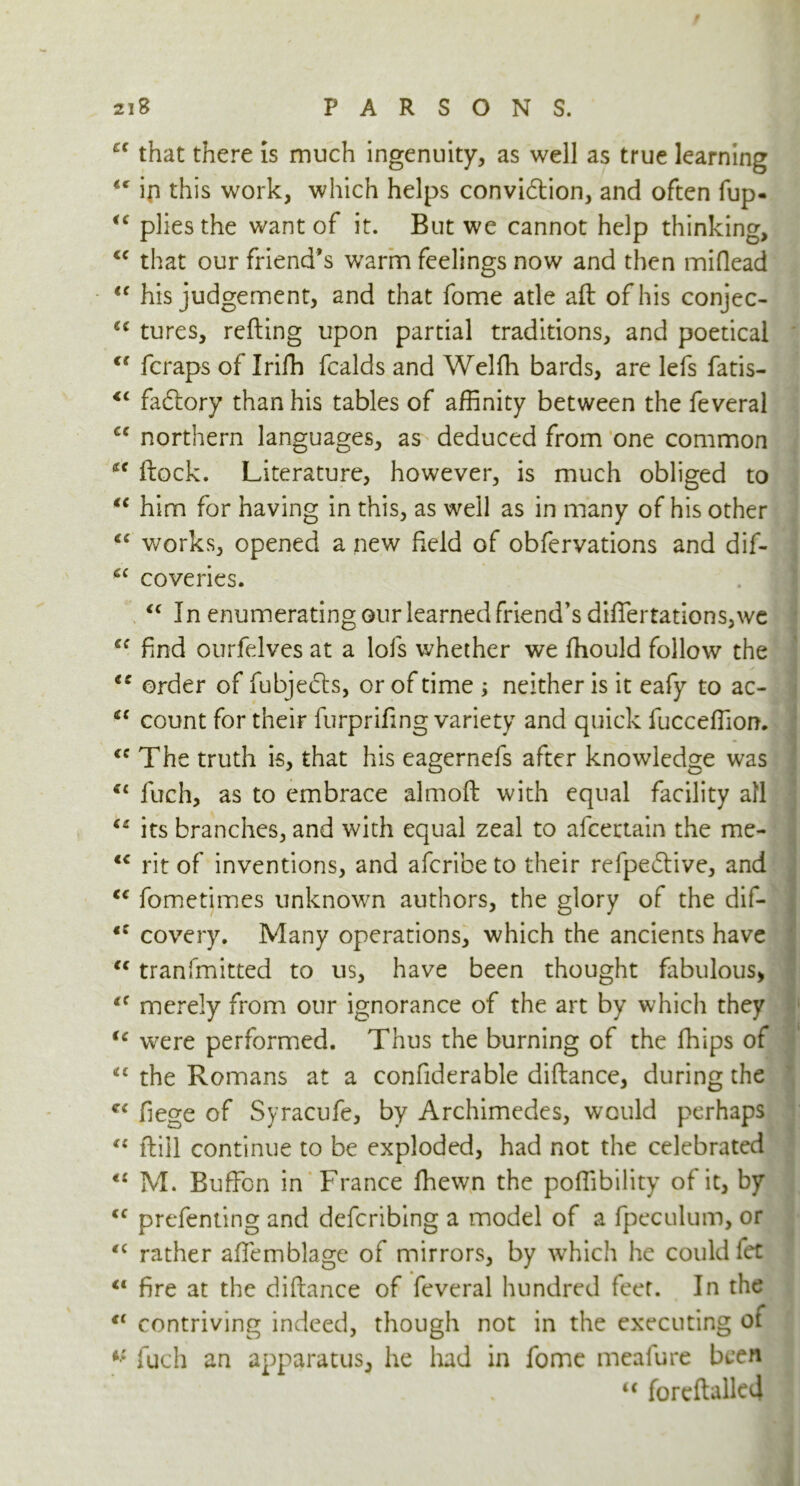 cc that there is much ingenuity, as well as true learning ip this work, which helps convi&ion, and often fup- u plies the want of it. But we cannot help thinking, cc that our friend's warm feelings now and then miflead <f his judgement, and that fome atle aft of his conjec- c< tures, refting upon partial traditions, and poetical <s fcraps of Irifh fcalds and Welfh bards, are lefs fatis- <c factory than his tables of affinity between the feveral cc northern languages, as deduced from one common ftock. Literature, however, is much obliged to “ him for having in this, as well as in many of his other iC works, opened a new field of obfervations and dif- 6C coveries. “ In enumerating our learned friend's difiertations,we find ourfelves at a lols whether we fhould follow the ie order of fubjecls, or of time ; neither is it eafy to ac- “ count for their furprifing variety and quick fucceffion. cc The truth is, that his eagernefs after knowledge was “ fuch, as to embrace almoft with equal facility all “ its branches, and with equal zeal to afcertain the me- lc rit of inventions, and afcribe to their refpe&ive, and “ fometimes unknown authors, the glory of the dif- fC covery. Many operations, which the ancients have “ tranfmitted to us, have been thought fabulous* <f merely from our ignorance of the art by which they u were performed. Thus the burning of the fhips of et the Romans at a confiderable diftance, during the fiege of Syracufe, by Archimedes, would perhaps “ ftill continue to be exploded, had not the celebrated M. Buffon in France ffiewn the poffibility of it, by <c prefenting and defcribing a model of a fpeculum, or “ rather afiemblage of mirrors, by which he could fet “ fire at the diftance of feveral hundred feet. In the “ contriving indeed, though not in the executing of i: fuch an apparatus, he had in fome meafure been <c foreftalled