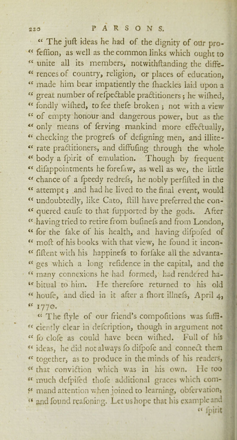 <c «C CC <c cc cc cc <c cc cc cc «( <c (( cc (( cc cc cc cc CC . cc t c cc cc cc cc cc cc cc cc cc < ' “ The juft ideas he had of the dignity of our pro- feffion, as well as the common links which ought to unite all its members, notwithftanding the diffe- rences of country, religion, or places of education, made him bear impatiently the fhackies laid upon a great number of refpedtable pra&itioners; he wifhed, fondly wifhed, to fee thefe broken ; not with a view of empty honour and dangerous power, but as the only means of ferving mankind more effectually, checking the progrefs of defigning men, and illite- rate praftitioners, and diffufing through the whole body a fpirit of emulation. Though by frequent difappointments he forefaw, as well as we, the little chance of a fpeedy redrefs, he nobly perfifted in the attempt; and had he lived to the final event, would undoubtedly, like Cato, ftill have preferred the con- quered caufe to that fupported by the gods. After having tried to retire from bufinefs and from London, for the fake of his health, and having difpofed of moft of his books with that view, he found it incon- fiftent with his happinefs to forlake ail the advanta- ges which a long refidence in the capital, and the many connexions he had formed, had rendered ha- bitual to him. He therefore returned to Ins old houfe, and died in it after a fliort illnefs, April 4, I77°- , / # <c The ftyle of our friend’s compofitions was fuffi- ciertly clear in defcription, though in argument not fo clofe as could have been wifhed. Full of his ideas, he did not always fo difpofe and conned them together, as to produce in the minds of his readers, that convidtion which was in his own. lie too much defpifed thole additional graces which com- mand attention when joined to learning, obfervation, and found reafoning. Let us hope that his example and <( fpirit