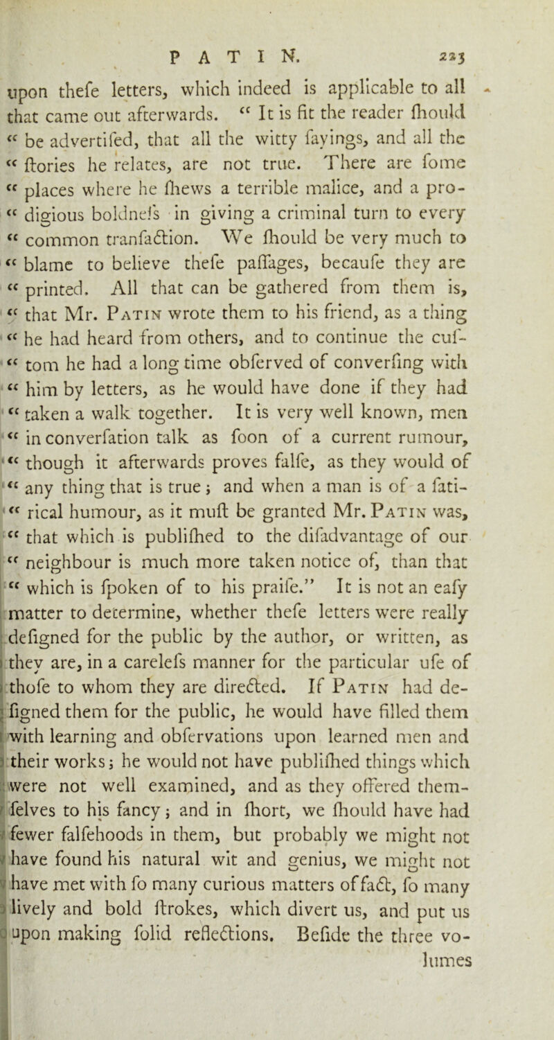 _ % upon thefe letters, which indeed is applicable to all that came out afterwards. cc It is fit the reader Ihoulcl « be advertifed, that all the witty favings, and all the <f ftories he relates, are not true. There are fome fc places where he fliews a terrible malice, and a pro- <c digious boldnefs in giving a criminal turn to every cc common tranfadtion. We fhould be very much to <c blame to believe thefe paffages, becaufe they are cc printed. All that can be gathered from them is, “ that Mr. Patin wrote them to his friend, as a thing <c he had heard from others, and to continue the cuf- “ tona he had a long time obferved of converfing with “ him by letters, as he would have done if they had “ taken a walk together. It is very well known, men <c in converfation talk as foon of a current rumour, <c though it afterwards proves falfe, as they would of €c any thing that is true ; and when a man is of a fati- « rical humour, as it mull be granted Mr. Patin was, <c that which is publifhed to the difadvantage of our cf neighbour is much more taken notice of, than that cc which is fpoken of to his praile.” It is not an eafy matter to determine, whether thefe letters were really defigned for the public by the author, or written, as they are, in a carelefs manner for the particular ufe of thofe to whom they are directed. If Patin had de- figned them for the public, he would have filled them with learning and obfervations upon learned men and their works; he would not have publifhed things which were not well examined, and as they offered them- felves to his fancy; and in fhort, we fhould have had fewer falfehoods in them, but probably we might not have found his natural wit and genius, we might not have met with fo many curious matters of fadt, fo many lively and bold ftrokes, which divert us, and put us upon making folid refledlions. Befide the three vo- lumes