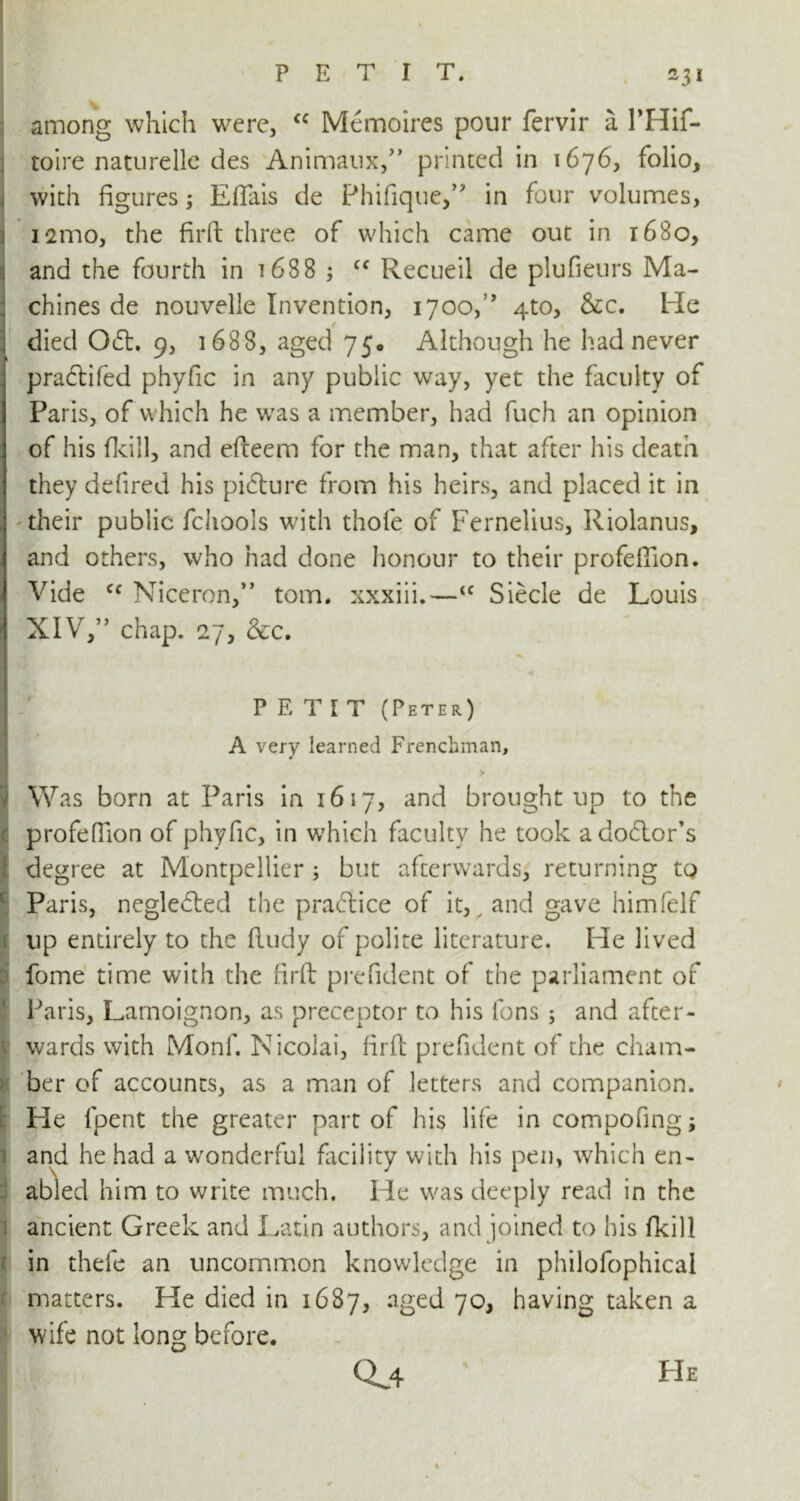 *3* : among which were, <c Memoires pour fervir a PHif- toire naturelle des Animaux,” printed in 1676, folio, with figures; Effais de Phifique,” in four volumes, 121110, the firfi: three of which came out in 1680, and the fourth in 1688 ; cc Recueil de plufieurs Ma- chines de nouvelle Invention, 17oof’ 4to, Sec, Me ✓ , died 061. 9, 1688, aged 75. Although he had never pra£tifed phyfic in any public way, yet the faculty of Paris, of which he was a member, had fuch an opinion of his (kill, and efteem for the man, that after his death they defired his pibture from his heirs, and placed it in their public fchools with thofe of Fernelius, Riolanus, and others, who had done honour to their profefiion. Vide cc Niceron,” tom. xxxiii.—<f Siecle de Louis XIV,” chap. 27, &c. PETIT (Peter) A very learned Frenchman, > IWas born at Paris in 1617, and brought up to the profefiion of phyfic, in which faculty he took ado6lor’s degree at Montpellier ; but afterwards, returning tQ I Paris, neglected the praftice of it, ^ and gave himfelf up entirely to the (ludy of polite literature. He lived fome time with the firft prefident of the parliament of Paris, Lamoignon, as preceptor to his fons ; and after- wards with Monf. Nicolai, firft prefident of the cham- ber of accounts, as a man of letters and companion. Lie lpent the greater part of his life in compofing; and he had a wonderful facility with his pen, which en- abled him to write much. He was deeply read in the ancient Greek and Latin authors, and joined to his fkill in thefe an uncommon knowledge in philofophical matters. He died in 1687, aged 70, having taken a wife not long before. cu He