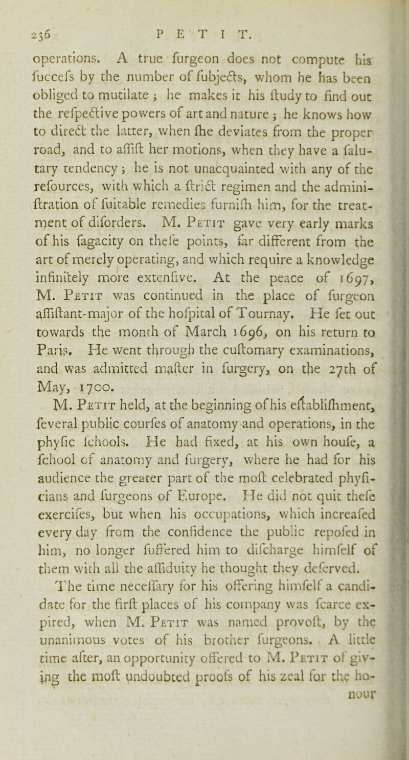 operations. A true furgeon does not compute his fuccefs by the number of fubje&s, whom he has been obliged to mutilate 3 he makes it his ftudy to find out the refpedive powers of art and nature 3 he knows how to direft the latter, when fhe deviates from the proper road, and to affift her motions, when they have a falu- tary tendency 3 he is not unacquainted with any of the refources, with which a ftridt regimen and the admini- ftration of fuitable remedies furnifh him, for the treat- ment of diforders. M. Petit gave very early marks of his fagacity on thele points, far different from the art of merely operating, and which require a knowledge infinitely more extenfive. At the peace of 1697, M. Petit was continued in the place of furgeon affiftant-major of the hofpital of Tournay. He fet out towards the month of March 1696, on his return to Paris, He went through the cufcomary examinations, and was admitted mafter in forgery, on the 27th of May, 1700. M. Petit held, at the beginning of his ertablifhment, feveral public courfes of anatomy and operations, in the phyfic lchools. He had fixed, at his own houfe, a fchool of anatomy and forgery, where he had for his audience the greater part of the moft celebrated phyfi- j dans and furgeons of Europe. He did not quit thefe exercifes, but when his occupations, which increafed every day from the confidence the public repofed in him, no longer buffered him to difcharge himfelf of them with all the affiduity he thought they deferved. The time neceffary for his offering himfelf a candi- date for the firft places of his company was fcarce ex- pired, when M. Petit was named provoit, by the unanimous votes of his brother furgeons. , A little time after, an opportunity offered to M. Petit of giv- ing the moft undoubted proofs of his zeal for the ho- nour 1