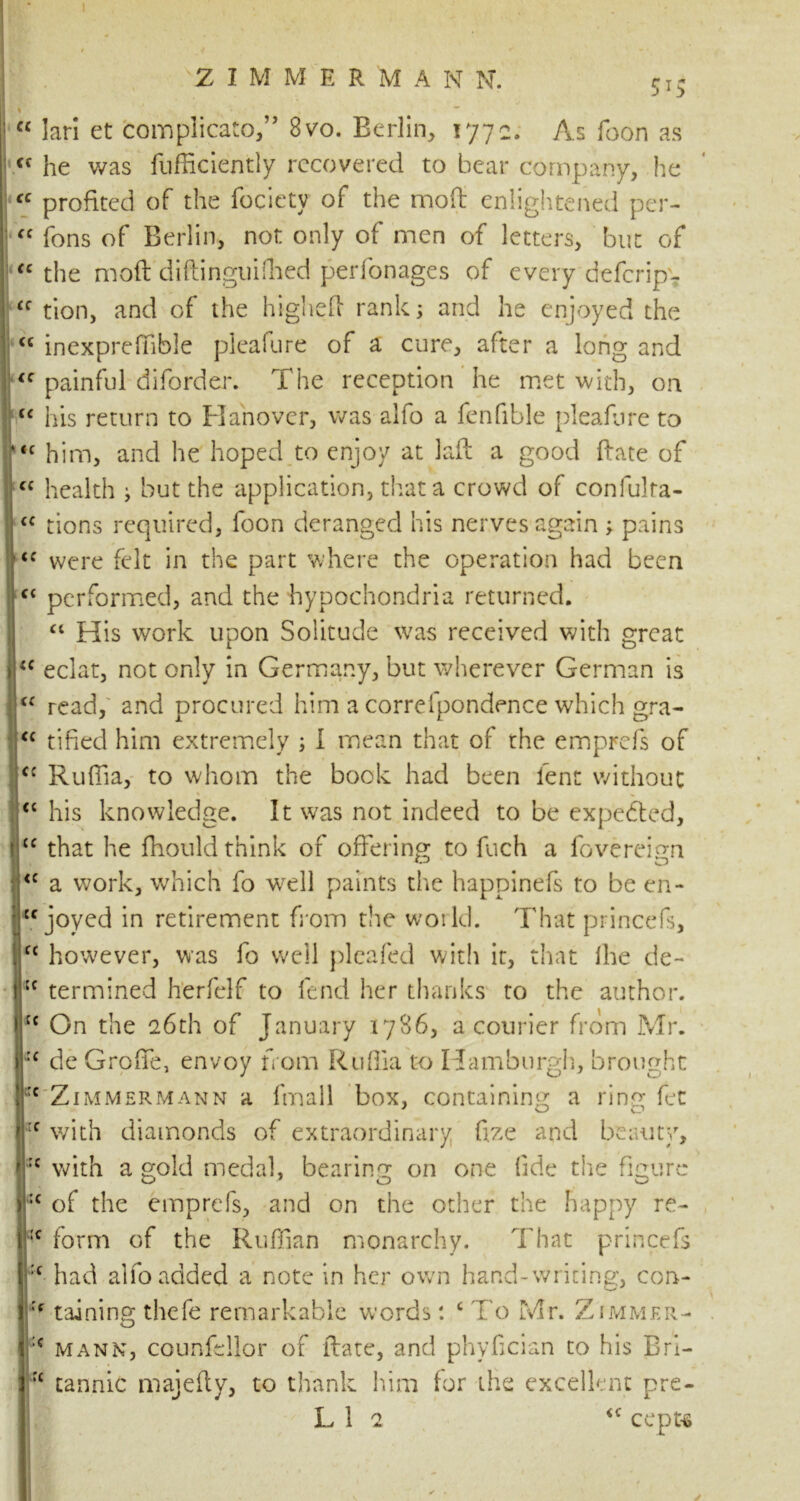 ZIMMER'MANN. 5*5 cc <( 1 1 “ lari et complicato,” 8vo. Berlin, 1772. As foon as <f he was fufficiently recovered to bear company, he “ profited of the fociety of the rnofl enlightened per- ff fons of Berlin, not only of men of letters, but of “ the mod diftinguifhed perfonages of every deferipv £C tion, and of the highed rank; and he enjoyed the <c inexpreffible pieafure of a cure, after a long and <c painful diforder. The reception he met with, on “ his return to Hanover, was alfo a fenfible pieafure to <c him, and he hoped to enjoy at lad a good date of cc health ; but the application, that a crowd of confulra- <c tions required, foon deranged his nerves again ; pains “ were felt in the part where the operation had been ft performed, and the hypochondria returned. “ His work upon Solitude was received with great <c eclat, not only in Germany, but wherever German is read, and procured him a correlpondence which gra- tified him extremely ; I mean that of the emprefs of fc Ruflia, to whom the book had been lent without cc his knowledge. It was not indeed to be expected, “ that he fhould think of offering to fuch a fovereign <c a work, which fo well paints the happinefs to be en- Cf joyed in retirement from the world. That princefs, C£ however, was fo well pleafed with it, that Ihe de- :f termined herfelf to fend her thanks to the author. / cc On the 26th of January 1786, a courier from Mr. :c de Groffe, envoy from Ruflia to Hamburgh, brought c Zimmermann a fmall box, containing a ring fet rf with diamonds of extraordinary fee and beauty, :c with a gold medal, bearing on one fide the figure :c of the emprefs, and on the other the happy re- :c form of the Ruffian monarchy. That princefs :c had alfo added a note in her own hand-writing, con- raining thefe remarkable words: c To Mr. Zimmer- :c mann, councilor of ftate, and phyfician to his Brl- rc tannic majefty, to thank him for the excellent pre- L 1 2 <c cepu ✓ .