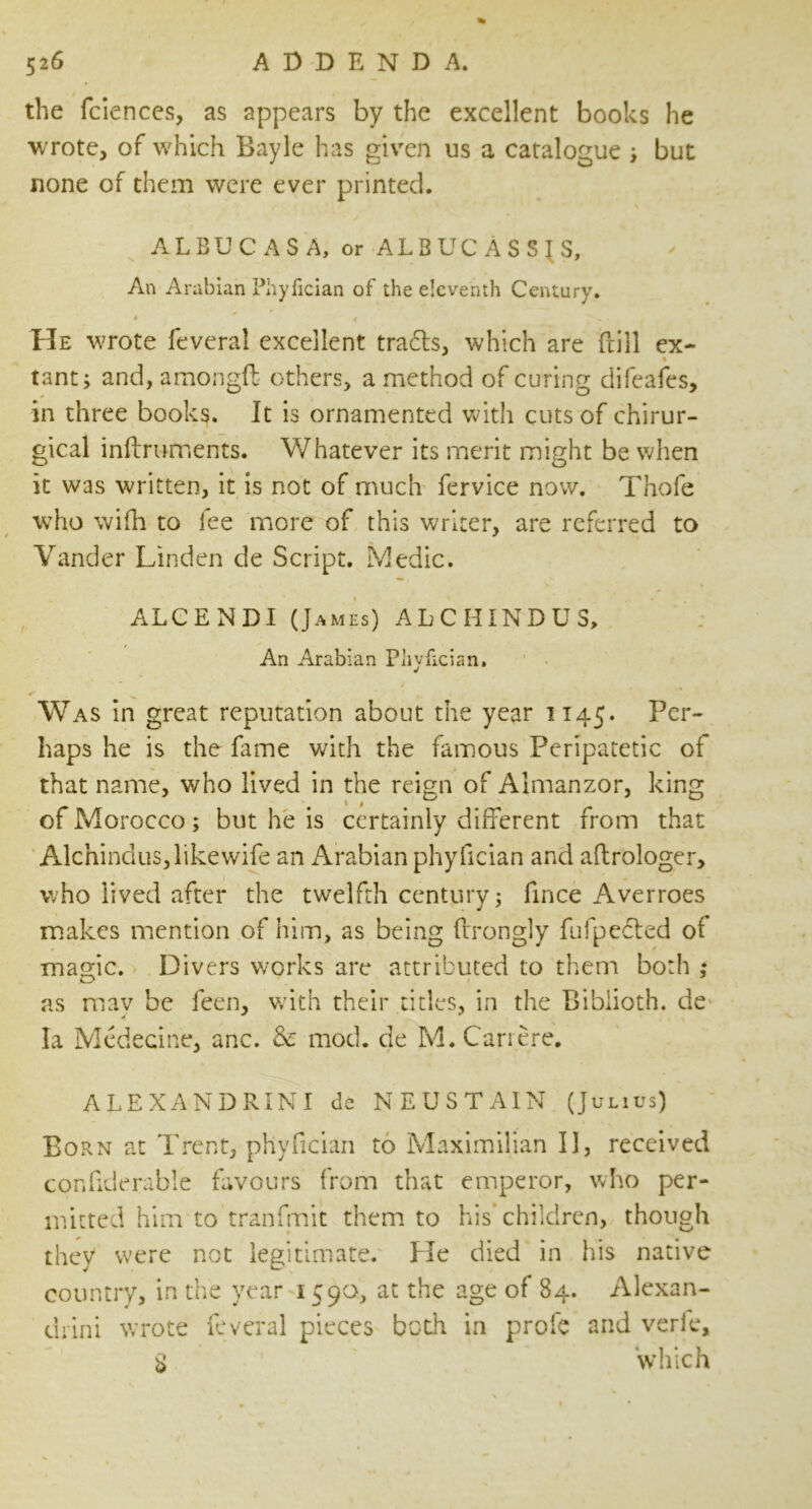 the fciences, as appears by the excellent books he wrote, of which Bayle has given us a catalogue ; but none of them were ever printed. ALBUCASA, or ALBUCASSJS, An Arabian Phyfician of the eleventh Century. ♦ ' 4 ■ He wrote feveral excellent tradts, which are ftill ex- % tant, and, amongft others, a method of curing difeafes, in three books. It is ornamented with cuts of chirur- gical inftruments. Whatever its merit might be when it was written, it is not of much fervice now. Thofe who wifh to fee more of this writer, are referred to Yander Linden de Script. Medic. ALCENDI (James) ALCHINDUS, An Arabian Phyfician, ✓ ^ u , Was in great reputation about the year 1145. Per- haps he is the fame with the famous Peripatetic of that name, who lived in the reign of Almanzor, king of Morocco ; but he is certainly different from that Alchindus, like wife an Arabian phyfician and aftrologer, who lived after the twelfth century; fince Averroes makes mention of him, as being ftrongly fufpedled ot magic. Divers works are attributed to them both ,♦ as may be feen, with their titles, in the Biblioth. de la Medecine, anc. & mod. de M.Cariere. ALEXANDRINI de NEUSTAIN (Julius) Born at Trent, phyfician to Maximilian II, received confiderabie favours from that emperor, who per- mitted him to'tranfinit them to his children, though they were not legitimate. He died in his native country, in the year 1590, at the age of 84. Alexan- dria wrote feveral pieces both in profe and verie, $ which