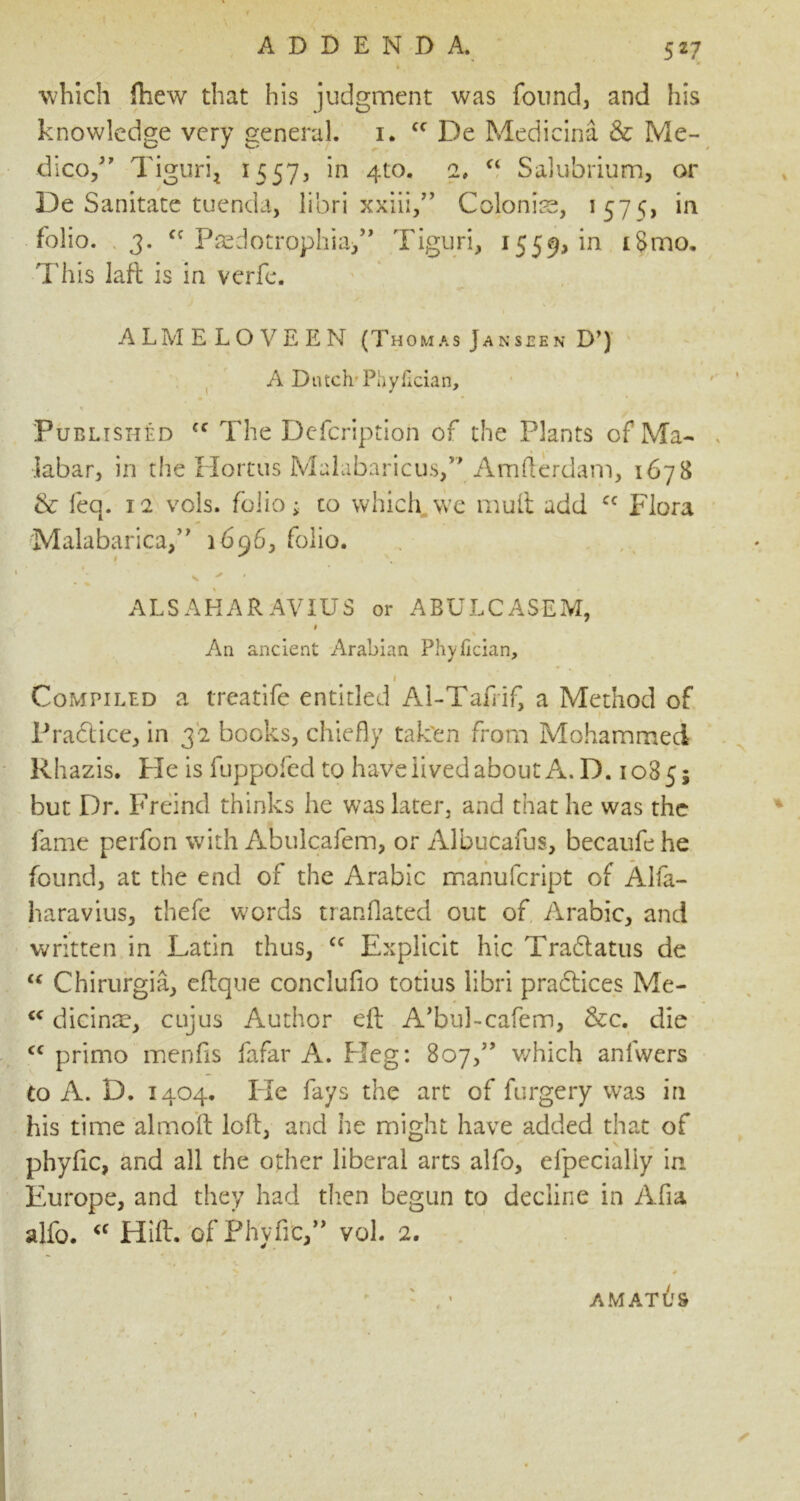 5 27 which fhew that his judgment was found, and his knowledge very general, i. Cf De Medicina & Me- dico,” Tigtiri, 1557, in 410. 2, “ Salubrium, or De Sanitate tuenda, libri xxiii,” Colonise, 1575, in folio. 3. cc Paedotrophia,” Tiguri, 1559, in iSmo. This laft is in verfe. ALMELOVEEN (Thomas Jan seen D*) A Dutch Phyilcian, Published cc The Defcription of the Plants of Ma- labar, in the Hortus Malabaricus,” Amlterdam, 1678 & feq. 12 vols. folio; to which we mult add cc Flora Malabarica,” 1696^ folio. ALSAHAR AVIUS or ABULCASEM, I % An ancient Arabian Phyfician, I Compiled a treatife entitled Al-Tafrif a Method of Pradtice, in 32 books, chiefly taken from Mohammed Rhazis. He is fuppofed to have lived about A. D. 1085; but Dr. Freind thinks he was later, and that he was the fame perfon with Abulcafem, or Albucafus, becaufehe found, at the end of the Arabic manufcript of Alfa- haravius, thefe words tranflated out of Arabic, and written in Latin thus, cc Explicit hie Tradtatus de “ Chirurgia, clique conclufio totius libri practices Me- <c dicing, cujus Author eft ATul-cafem, &c. die cc primo menfis fafar A. Heg: 807,” which anfwers to A. D. 1404. He fays the art of forgery was in his time almoft loll, and he might have added that of phylic, and all the other liberal arts alfo, efpecially in Europe, and they had then begun to decline in Afia alfo. <f Hill, ’of Phylic,” vol. 2. v 0 : ' AMATUS s