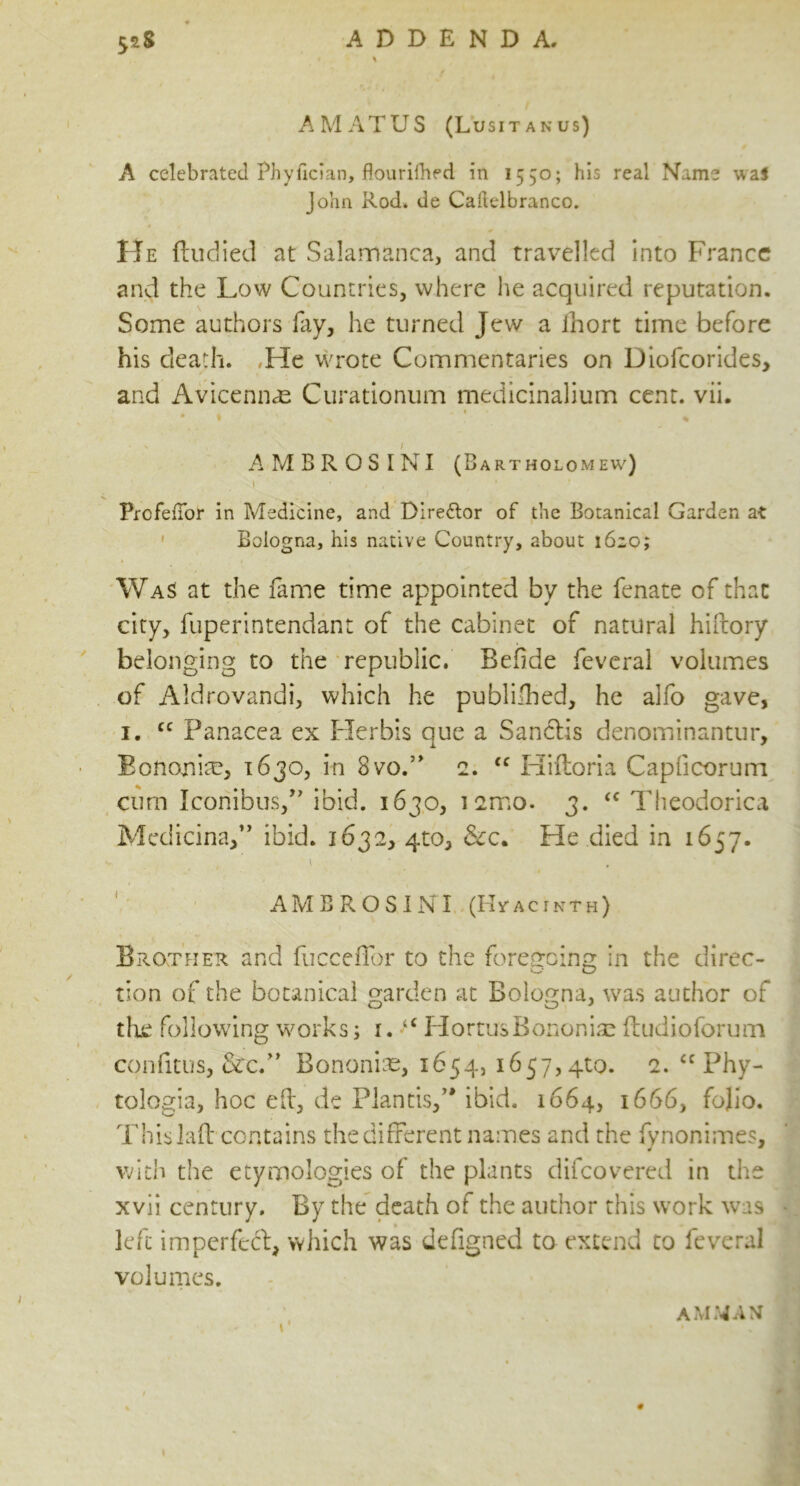 A MAT US (Lusitanus) A celebrated Phyfician, flourifhed in 1550; his real Name was John Rod. de Caftelbranco. 4 * He ftudied at Salamanca, and travelled into France and the Low Countries, where he acquired reputation. Some authors fay, he turned Jew a ihort time before his death. ,He wrote Commentaries on Diofcorides, and Avicennas Curationum medicinalium cent. vii. * * ■', . * * % AMBROSINI (Bartholomew) y ■ * . * PrcfeiTor in Medicine, and Director of the Botanical Garden at Bologna, his native Country, about 1620; Was at the fame time appointed by the fenate of that city, fuperintendant of the cabinet of natural hiftory belonging to the republic. Befide feveral volumes of Aldrovandi, which he published, he alfo gave, 1. cc Panacea ex Herbis que a Sandis denominantur, Eononiaa, 1630, in 8vo.” 2. “ Hiftoria Capficorum cum Iconibus,” ibid. 1630, i2mo. 3. <c Theodorica Medicina,” ibid. 1632, 410, &c. He died in 1657. v . / y / \ ' AMBROSINI (Hyacinth) Brother and fucceffor to the foregoing in the direc- tion of the botanical garden at Bologna, was author of the following works; i. 4£ HortusBononiae ftudioforum confitus, &c.” Bononiae, 1654, 1657,4^. 2. <c Phy- tologia, hoc eh, de Plantisf* ibid. 1664, 1666, folio. This lad contains the different names and the fynonimes, with the etymologies of the plants difeovered in the xvii century. By the death of the author this work wTas left im per fed, which was defigned to extend to feveral volumes. AMMAN