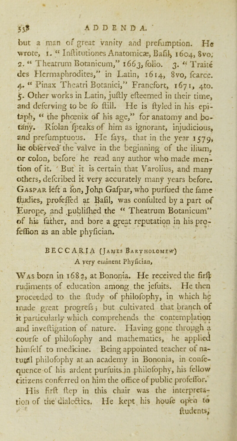 but a man of great vanity and prefumption. He wrote, i. “ Inftitutiones Anatomicae, Bafft, 1604, 8vo. 2.44 Theatrum Botanicum,” 1663, folio. 3. “ Trait* des Hermaphrodites,” in Latin, 1614, 8vo, fcarce. 4* <c Pinax Theatri Botanici,” Francfort, 1671, 4to. Other works in Latin, juftly efteemed in their time, and deferving to be fo ftill. He is ftyled in his epi- taph, (C the phoenix of his age,” for anatomy and bo- tany. Riolan fpeaks of him as ignorant, injudicious, and prefumptuous. He fays, that in the year 1579, lie observed' the valve in the beginning of the ilium* or colon, before he read any author who made men- tion of it. ' But it is certain that Varolius, and many others, defcribed it very accurately many years before. Gaspar left a fon, John Gafpar, who purfued the fame ftudies, profeffed at Bafil, was confulted by a part of Europe, and .publiilied the “ Theatrum Botanicum” of his father, and bore a great reputation in his pro- feffion as an able phyfician. / BECCARIA (James Bartholomew) A very eminent Phyfician, 0 - Was born in 1682, at Bononia. He received the firit rudiments of education among the jefuits. He then proceeded to the ftudy of philofophy, in which hp made great progrefs 5 but cultivated that branch of k particularly which comprehends the contemplation and inveftigation of nature. Having gone through a courfe of philofophy and mathematics, he applied hlmfelf to medicine. Being appointed teacher ot na~ tu#d philofophy at an academy in Bononia, in confe- quence of his ardent purfuits in philofophy, his fellow Citizens conferred on him the office of public profelfor. H is fir ft ftep in this chair was the interprets- tion of the dialectics. He kept his houle open to f ... ftudcnts;