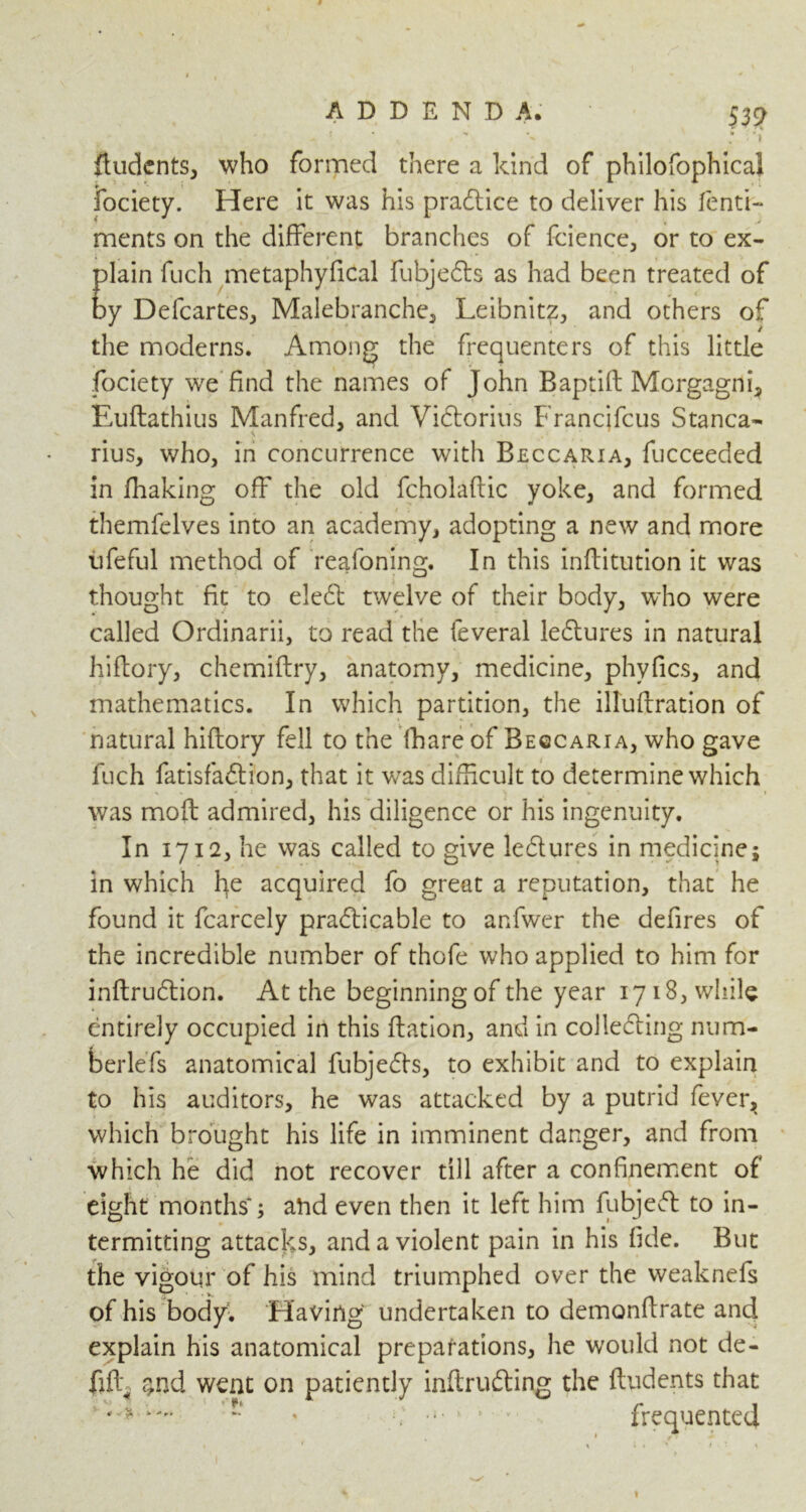 9 ADDENDA. 539 . • ^ , - v ' :-i ftudents, who formed there a kind of philofophical fociety. Here it was his practice to deliver his lenti- ments on the different branches of fcience, or to ex- plain fuch metaphyfical fubjeCts as had been treated of by Defcartes, Malebranche, Leibnitz., and others of the moderns. Among the frequenters of this little fociety we find the names of John Baptift Morgagni, Euftathius Manfred, and ViCtorius Francjfcus Stanca- rius, who, in concurrence with Beccaria, fucceeded in fhaking off the old fcholaftic yoke, and formed themfelves into an academy, adopting a new and more iifeful method of reafoning. In this inftitution it was thought fit to eleCt twelve of their body, who were called Ordinarii, to read the feveral lectures in natural hiftory, chemiftry, anatomy, medicine, phyfics, and mathematics. In which partition, the illuffration of natural hiftory fell to the fhare of Begcaria, who gave fuch fatisfaCtion, that it was difficult to determine which was mod admired, his diligence or his ingenuity. In 1712, he was called to give le&ures in medicine; in which fye acquired fo great a reputation, that he found it fcarcely practicable to anfwer the defires of the incredible number of thofe who applied to him for inftruCtion. At the beginning of the year 1718, while entirely occupied in this ftation, and in collecting num- berlefs anatomical fubjedts, to exhibit and to explain to his auditors, he was attacked by a putrid fever, which brought his life in imminent danger, and from which he did not recover till after a confinement of eight months*; arid even then it left him fubjeCt to in- termitting attacks, and a violent pain in his fide. But the vigour of his mind triumphed over the weaknefs of his body. Having undertaken to demonftrate and explain his anatomical preparations, lie would not de- fiff $nd went on patiently inftruCting the ftudents that J * 7 ' > frequented 1