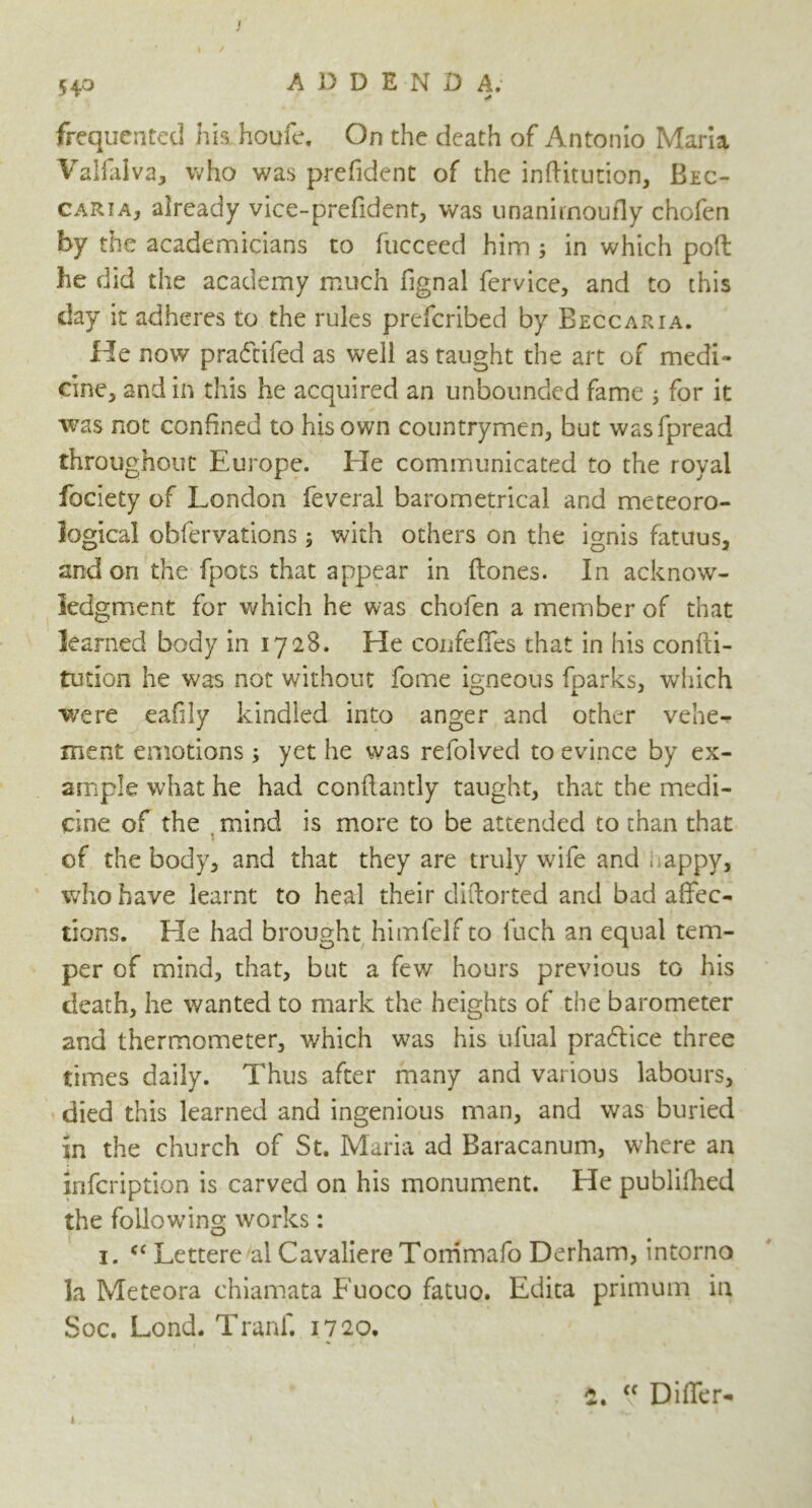 I 54.0 ADDEND A. frequented his houfe. On the death of Antonio Maria Valfalva, who was prefident of the inftitution, Bec- caria, already vice-prefident, was unanirnoufly chofen by the academicians to fucceed him ; in which poft he did the academy much fignal fervice, and to this day it adheres to the rules prefcribed by Beccaria. He now pra&ifed as well as taught the art of medi- cine, and in this he acquired an unbounded fame ; for it was not confined to his own countrymen, but wasfpread throughout Europe. Ele communicated to the royal fociety of London feveral barometrical and meteoro- logical obfervations ; with others on the ignis fatuus, and on the fpots that appear in flones. In acknow- ledgment for which he was chofen a member of that learned body in 1728. He confeifes that in his confti- tution he was not without feme igneous fparks, which were eafily kindled into anger and other vehe- ment emotions; yet he was refolved to evince by ex- ample what he had conflantly taught, that the medi- cine of the . mind is more to be attended to than that of the body, and that they are truly wife and > appy, who have learnt to heal their diftorted and bad affec- tions. Lie had brought himfelf to luch an equal tem- per of mind, that, but a few hours previous to his death, he wanted to mark the heights of the barometer and thermometer, which was his ufual pra&ice three times daily. Thus after many and various labours, died this learned and ingenious man, and was buried in the church of St. Maria ad Baracanum, where an infcription is carved on his monument. He publifhed the following works: 1. c< Lettered! Cavaliere Tommafe Derham, intorno la Meteora chiamata Fuoco fatuo. Edita primum in Soc. Lond. Tranf. 1720. i a • “ Differ-