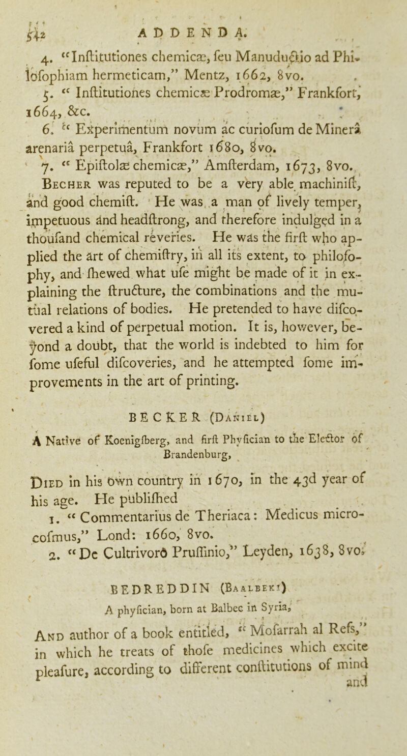 1 ir+2 ADDENDA. а. “Infti.tUtiones chemicae, feu Manudu£iio ad Phi. lofophiam hermeticam,” Mentz, 1662, 8vo. 5. “ Inftitutiones chemicse Prodromal” Frankfort, 1664, &c. . б. u Etfperimentum novum ac curiofum de MinerS, arenaria perpetua, Frankfort 1680, 8vo. 7. <c Epiftolas chemicae,” Amfterdam, 1673, 8vo. Becher was reputed to be a very able machinift', and good chemift. He was a man pf lively temper, impetuous and headftrong, and therefore indulged in a thoufand chemical reveries. He was the firft who ap- plied the art of chemiftry, iii all its extent, to philoso- phy, and fhewed what ufe might be made of it in ex- plaining the ftru&ure, the combinations and the mu- tual relations of bodies. He pretended to have difco- vered a kind of perpetual motion. It is, however, be- yond a doubt, that the world is indebted to him for fome ufeful difcoveries, and he attempted fome im- provements in the art of printing. BECKER (Daniel) ' • A Native of Koenigfberg, and firft Phvftcian to tlie Eledor of Brandenburg, Died in his Own country in 1 670, in the 43d year of his age. He ptiblifhed 1. <c Commentarius de Theriaca: Medicus micro- cofmus,” Lond: 1660, 8vo. 2. “Dc Cultrivord PrufiinioS’ Leyden, 1638, 8vo> BE DR ED DIN (Baalbekj) A phyfician, born at Balbec in Syria, And author of a book entitled, u Mofarrah al Refs, in which he treats of thofe medicines which excite pleafure, according to different conftitutions of mind r and