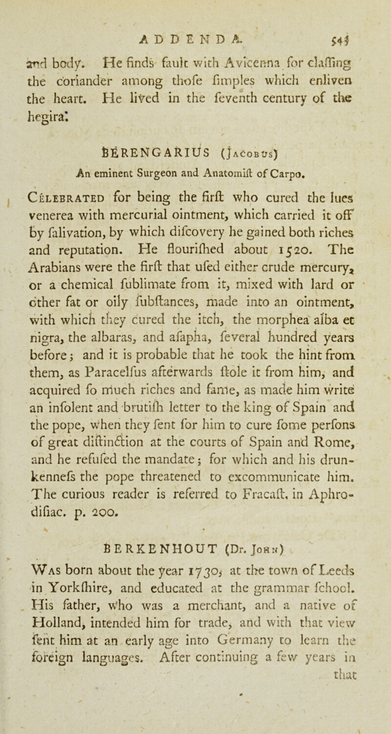 sr*d body. He finds fault with Avicenna for clafilng the coriander among thofe fimples which enliven the heart. He lived in the feventh century of the hegiral ✓ feERENG ARIUS (j ACOBUs) An eminent Surgeon and Anatomift of Carpo. * Celebrated for being the firft: who cured the lues venerea with mercurial ointment, which carried it off by falivation, by which difeovery he gained both riches and reputation. He flourifhed about 1520. The Arabians were the firft that ufed either crude mercury, or a chemical fublimate from it, mixed with lard or ether fat or oily fubftances, made into an ointment, with which they cured the itch, the morphea alba et nigra, the albaras, and afapha, feveral hundred years before; and it is probable that he took the hint from them, as Paracelfus afterwards ftole it from him, and acquired fo much riches and fame, as made him write an infolent and brutifh letter to the king of Spain and the pope, when they fent for him to cure fome perfons of great diftinftion at the courts of Spain and Rome, and he refufed the mandate; for which and his drun- kennefs the pope threatened to excommunicate him. The curious reader is referred to Fracaft, in Aphro- difiac. p. 200. \ ' BERKENHOUT (Dr. Jo«n) Was born about the year 1730, at the town of Leeds in Yorkfhire, and educated at the grammar fchool. His father, who was a merchant, and a native of Holland, intended him for trade, and with that view fent him at an early age into Germany to learn the foreign languages. After continuing a few years in that