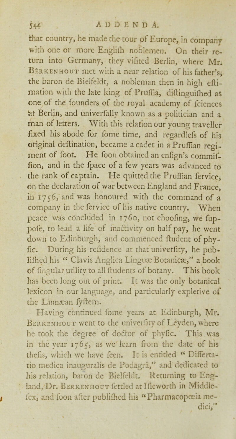 that country, he made the tour of Europe, in company with one or more Englifh noblemen. On their re- turn into Germany, they vifited Berlin, where Mr. Berkenhoitt met with a near relation of his father’s, the baron de Bieifeldt, a nobleman then in high efti- mation with the late king of Pruffia, diftinguifhed as one of the founders of the royal academy of fciences lat Berlin, and univerfally known as a politician and a man of letters. With this relation our young traveller fixed his abode for fome time, and regardlefs of his original deftination, became a cadet in aPrufTian regi- ment of foot. He foon obtained an enfign’s commif- fion, and in the fpace of a few years was advanced to the rank of captain. He quitted the Prufiian fervice^ on the declaration of war between England and France, in 1756, and was honoured with the command of a company in the fervice of his native country. When peace was concluded in 1760, not choofing, we fup- pofe, to lead a life of inactivity on half pay, he went down to Edinburgh, and commenced ftudent of phy- fic. During his refidence at that univerfity, he pub- lifhed his “ Clavis Anglica Linguae Botanic^,” a book of fingnlar utility to all ftudents of botany. This book has been long out of print. It was the only botanical lexicon in our language, and particularly expletive of the Linnaean fyftem. Having continued fome years at Edinburgh, Mr* Berkeni-iout went to the univerfity of Leyden, where he took the degree of doctor of phyfic. This was in the year 1765, as we learn from the date of his thefis, which we have feen. It is entitled cc Difierta- tio medica inauguralis de Podagra,” and dedicated to his relation, baron de Bieifeldt. Returning to Eng- land, Dr. Berkenhout fettled at Ifleworth in Middlc- fex, and foon after publifhed his ct Pharmacopoeia me-