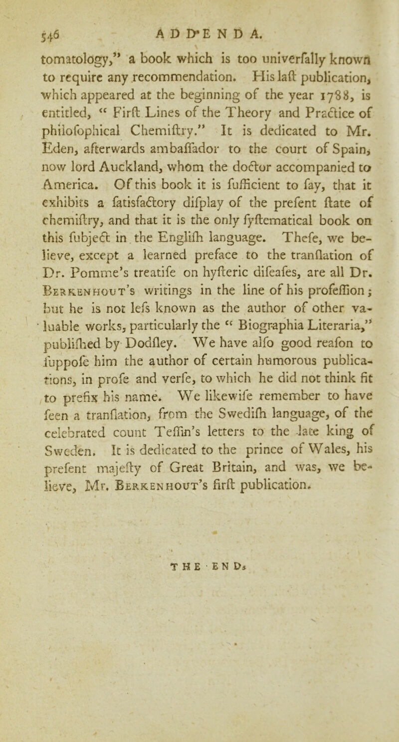 tomatology,” a book which is too univerfally known to require any recommendation. His lad publication which appeared at the beginning of the year 1788, is entitled, “ Fird Lines of the Theory and Practice of phiiofophical Chemiftry.” It is dedicated to Mr. Eden, afterwards ambaffador to the court of Spain, now lord Auckland, whom the do6tor accompanied to America. Of this book it is fudicient to fay, that it exhibits a fatisfa&ory difplay of the prefent date of chemidry, and that it is the only fydematical book on this fubje£t in the Englifh language. Thefe, we be- lieve, except a learned preface to the trandation of Dr. Pomme’s treatife on hyderic difeafes, are all Dr. Berkenhout’s writings in the line of his profeflion ; but he is not lefs known as the author of other va- * luable works, particularly the cc Biogr-aphia Literaria,” publifhed by Doddey. We have alfo good reafon to iuppofe him the author of certain humorous publica- tions, in profe and verfe, to which he did not think fit to prefix his name. We likewife remember to have feen a trandation, from the Swedifh language, of the celebrated count Teffin’s letters to the late king of Sweden. It is dedicated to the prince of Wales, his prefent majedy of Great Britain, and was, we be- lieve, Mr. Berkenhout’s fird publication. ’ * -' v THE'ENDj V' 0