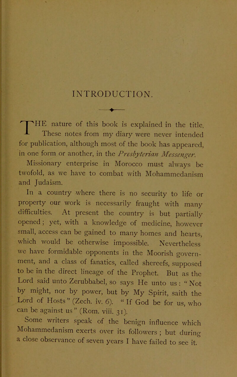 INTRODUCTION. ♦ HE nature of this book is explained in the title. J- These notes from my diary were never intended for publication, although most of the book has appeared, in one form or another, in the Presbyterian Messenger. Missionary enterprise in Morocco must always be twofold, as we have to combat with Mohammedanism and Judaism. In a country where there is no security to life or property our work is necessarily fraught with many difficulties. At present the country is but partially opened ; yet, with a knowledge of medicine, however small, access can be gained to many homes and hearts, which would be otherwise impossible. Nevertheless w c have foimidable opponents in the Moorish govern- ment, and a class of fanatics, called shereefs, supposed to be in the direct lineage of the Prophet. But as the Loicl said unto Zeiubbabel, so says He unto us : “ Not by might, nor by power, but by My Spirit, saith the Lord of Hosts” (Zech. iv. 6). “ If God be for us, who can be against us” (Rom. viii. 31). Some writers speak of the benign influence which Mohammedanism exerts over its followers ; but during a close observance of seven years I have failed to see it.