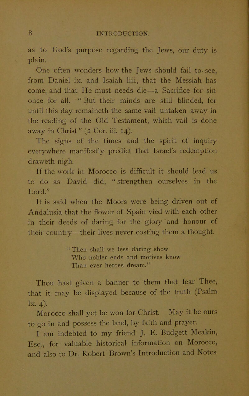 as to God’s purpose regarding the Jews, our duty is plain. One often wonders how the Jews should fail to- sec, from Daniel ix. and Isaiah liii., that the Messiah has come, and that He must needs die—a Sacrifice for sin once for all. “ But their minds are still blinded, for until this day remaineth the same vail untaken away in the reading of the Old Testament, which vail is done away in Christ” (2 Cor. iii. 14). The signs of the times and the spirit of inquiry everywhere manifestly predict that Israel’s redemption draweth nigh. If the work in Morocco is difficult it should lead us to do as David did, “ strengthen ourselves in the Lord.” It is said when the Moors were being driven out of Andalusia that the flower of Spain vied with each other in their deeds of daring for the glory and honour of their country—their lives never costing them a thought. “ Then shall we less daring show Who nobler ends and motives know Than ever heroes dream.” Thou hast given a banner to them that fear Thee, that it may be displayed because of the truth (Psalm lx. 4). Morocco shall yet be won for Christ. May it be ours to go in and possess the land, by faith and prayer. I am indebted to my friend J. E. Budgett Meakin, Esq., for valuable historical information on Morocco, and also to Dr. Robert Brown’s Introduction and Notes