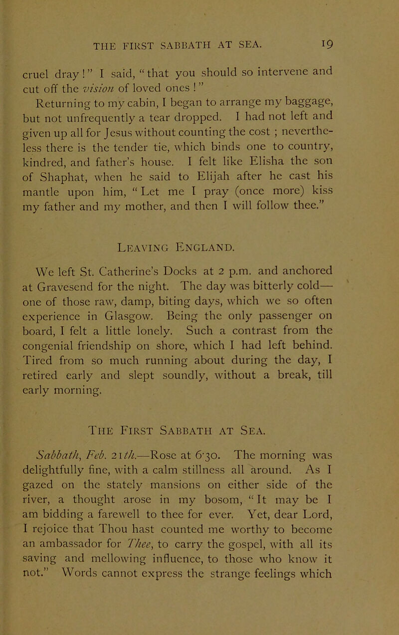 cruel dray!” I said, “that you should so intervene and cut off the vision of loved ones ! ” Returning to my cabin, I began to arrange my baggage, but not unfrequently a tear dropped. I had not left and given up all for Jesus without counting the cost ; neverthe- less there is the tender tie, which binds one to country, kindred, and father’s house. I felt like Elisha the son of Shaphat, when he said to Elijah after he cast his mantle upon him, “ Let me I pray (once more) kiss my father and my mother, and then I will follow thee.” Leaving England. We left St. Catherine’s Docks at 2 p.m. and anchored at Gravesend for the night. The day was bitterly cold— one of those raw, damp, biting days, which we so often experience in Glasgow. Being the only passenger on board, I felt a little lonely. Such a contrast from the congenial friendship on shore, which I had left behind. Tired from so much running about during the day, I retired early and slept soundly, without a break, till early morning. The First Sabbath at Sea. Sabbath, Feb. nth.—Rose at 6-30. The morning was delightfully fine, with a calm stillness all around. As I gazed on the stately mansions on either side of the river, a thought arose in my bosom, “It may be I am bidding a farewell to thee for ever. Yet, dear Lord, I rejoice that Thou hast counted me worthy to become an ambassador for Thee, to carry the gospel, with all its saving and mellowing influence, to those who know it not.” Words cannot express the strange feelings which