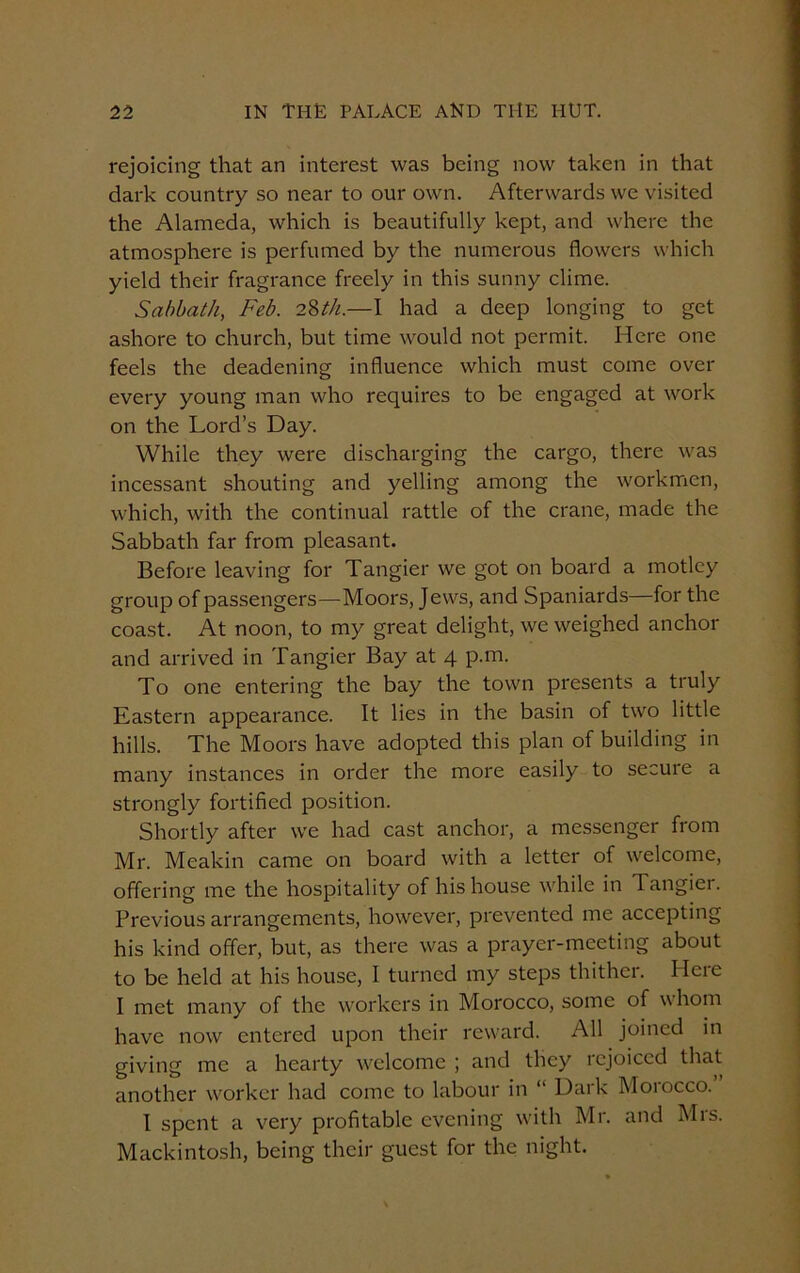rejoicing that an interest was being now taken in that dark country so near to our own. Afterwards we visited the Alameda, which is beautifully kept, and where the atmosphere is perfumed by the numerous flowers which yield their fragrance freely in this sunny clime. Sabbath, Feb. 28th.—I had a deep longing to get ashore to church, but time would not permit. Here one feels the deadening influence which must come over every young man who requires to be engaged at work on the Lord’s Day. While they were discharging the cargo, there was incessant shouting and yelling among the workmen, which, with the continual rattle of the crane, made the Sabbath far from pleasant. Before leaving for Tangier we got on board a motley group of passengers—Moors, Jews, and Spaniards—for the coast. At noon, to my great delight, we weighed anchor and arrived in Tangier Bay at 4 p.m. To one entering the bay the town presents a truly Eastern appearance. It lies in the basin of two little hills. The Moors have adopted this plan of building in many instances in order the more easily to secure a strongly fortified position. Shortly after we had cast anchor, a messenger from Mr. Meakin came on board with a letter of welcome, offering me the hospitality of his house while in Tangier. Previous arrangements, however, prevented me accepting his kind offer, but, as there was a prayer-meeting about to be held at his house, I turned my steps thither. Here I met many of the workers in Morocco, some of whom have now entered upon their reward. All joined in giving me a hearty welcome ; and they rejoiced that another worker had come to labour in “ Dark Morocco. I spent a very profitable evening with Mr. and Mrs. Mackintosh, being their guest for the night.