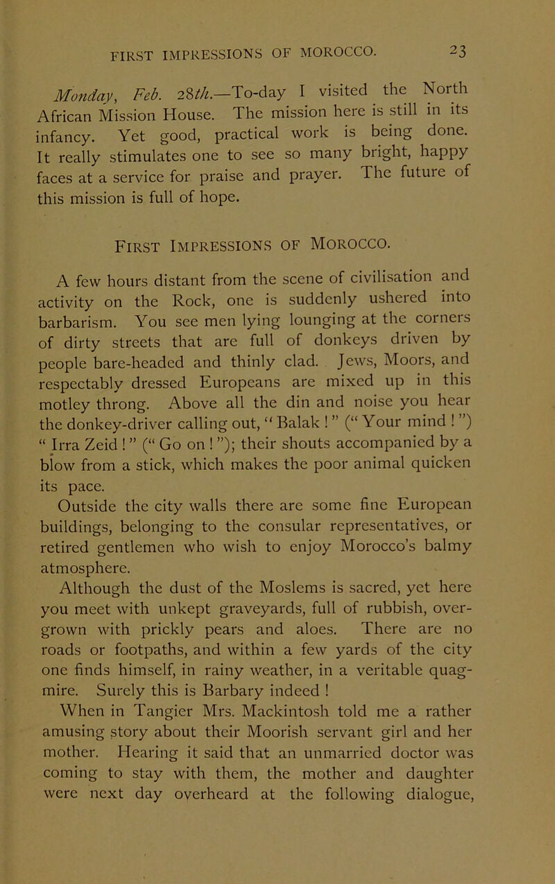 Monday, Feb. 28^.—To-day I visited. the North African Mission House. The mission heie is still in its infancy. Yet good, practical work is being done. It really stimulates one to see so many bright, happy faces at a service for praise and prayer. The future of this mission is full of hope. First Impressions of Morocco. A few hours distant from the scene of civilisation and activity on the Rock, one is suddenly usheied into barbarism. You see men lying lounging at the corneis of dirty streets that are full of donkeys driven by people bare-headed and thinly clad. Jews, Moors, and respectably dressed Europeans are mixed up in this motley throng. Above all the din and noise you hear the donkey-driver calling out, “ Balak ! ” (“ Your mind ! ”) “ Irra Zeid ! ” (“ Go on ! ”); their shouts accompanied by a blow from a stick, which makes the poor animal quicken its pace. Outside the city walls there are some fine European buildings, belonging to the consular representatives, or retired gentlemen who wish to enjoy Morocco’s balmy atmosphere. Although the dust of the Moslems is sacred, yet here you meet with unkept graveyards, full of rubbish, over- grown with prickly pears and aloes. There are no roads or footpaths, and within a few yards of the city one finds himself, in rainy weather, in a veritable quag- mire. Surely this is Barbary indeed ! When in Tangier Mrs. Mackintosh told me a rather amusing story about their Moorish servant girl and her mother. Hearing it said that an unmarried doctor was coming to stay with them, the mother and daughter were next day overheard at the following dialogue,