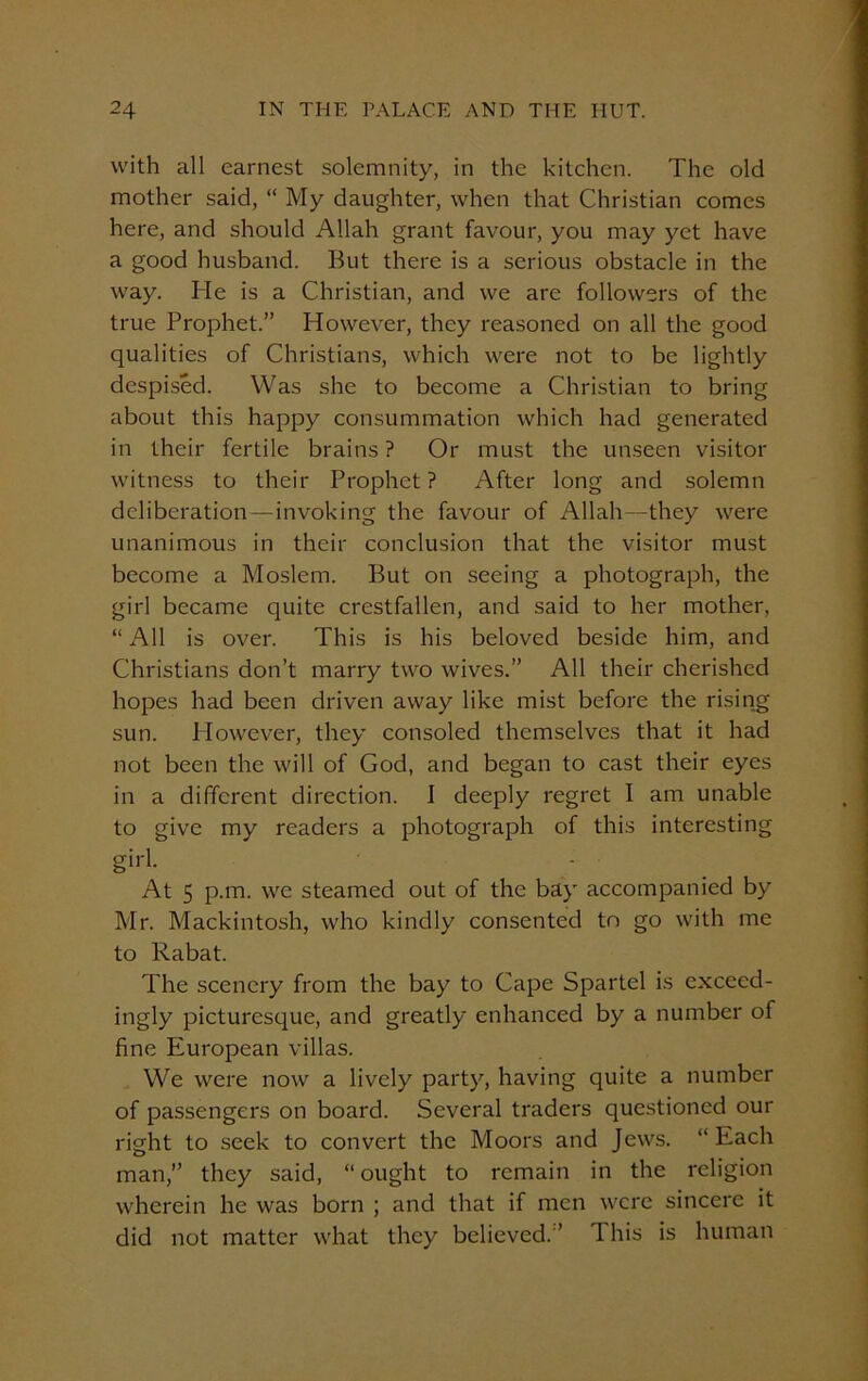 with all earnest solemnity, in the kitchen. The old mother said, “ My daughter, when that Christian comes here, and should Allah grant favour, you may yet have a good husband. But there is a serious obstacle in the way. He is a Christian, and we are followers of the true Prophet.” However, they reasoned on all the good qualities of Christians, which were not to be lightly despised. Was she to become a Christian to bring about this happy consummation which had generated in their fertile brains ? Or must the unseen visitor witness to their Prophet ? After long and solemn deliberation—invoking the favour of Allah—they were unanimous in their conclusion that the visitor must become a Moslem. But on seeing a photograph, the girl became quite crestfallen, and said to her mother, “All is over. This is his beloved beside him, and Christians don’t marry two wives.” All their cherished hopes had been driven away like mist before the rising sun. However, they consoled themselves that it had not been the will of God, and began to cast their eyes in a different direction. I deeply regret I am unable to give my readers a photograph of this interesting girl. • - At 5 p.m. we steamed out of the bay accompanied by Mr. Mackintosh, who kindly consented to go with me to Rabat. The scenery from the bay to Cape Spartel is exceed- ingly picturesque, and greatly enhanced by a number of fine European villas. We were now a lively party, having quite a number of passengers on board. Several traders questioned our right to seek to convert the Moors and Jews. “ Each man,” they said, “ ought to remain in the religion wherein he was born ; and that if men were sincere it did not matter what they believed. ’ 1 his is human