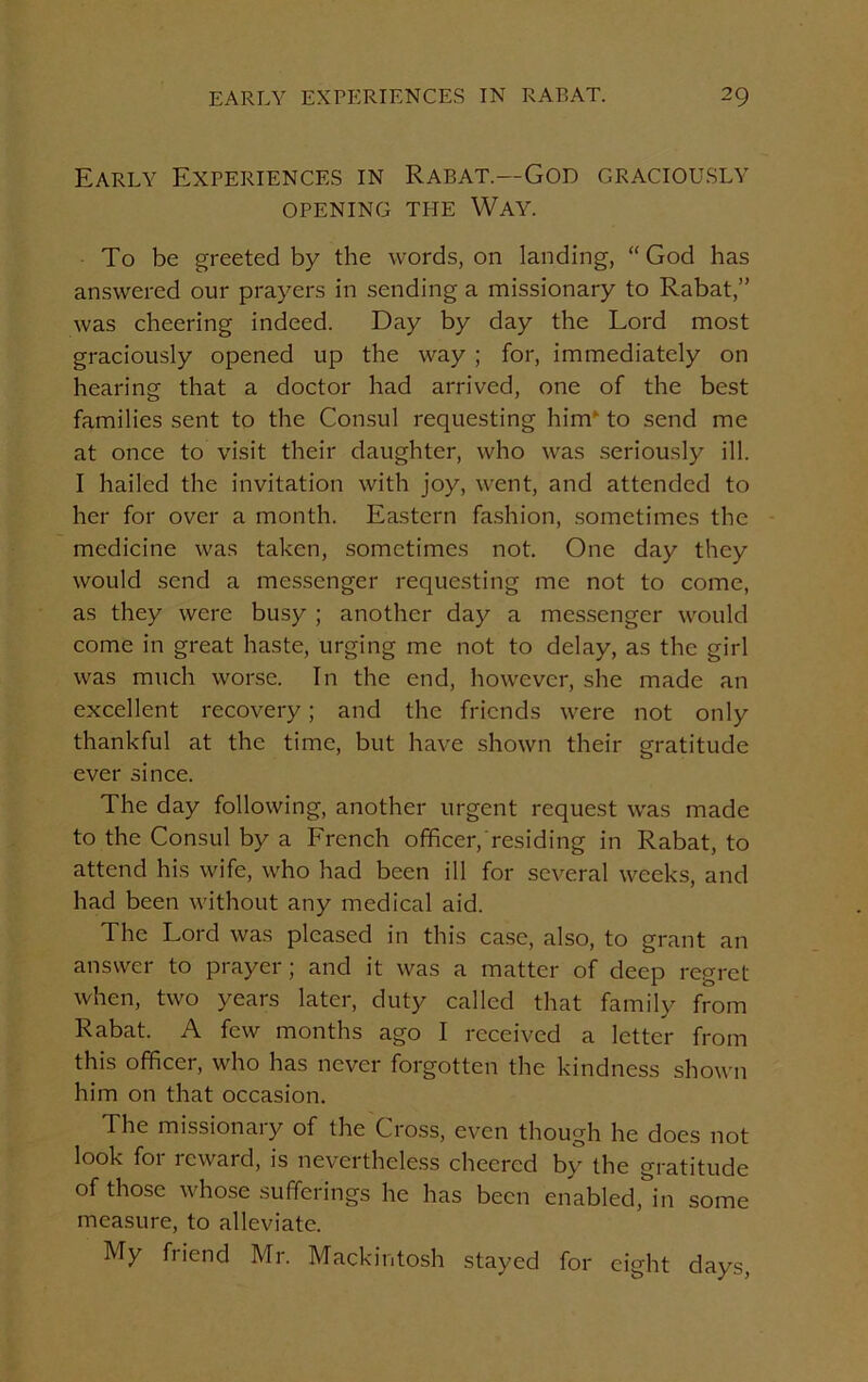 Early Experiences in Rabat.—God graciously OPENING TEIE WAY. To be greeted by the words, on landing, “God has answered our prayers in sending a missionary to Rabat,” was cheering indeed. Day by day the Lord most graciously opened up the way ; for, immediately on hearing that a doctor had arrived, one of the best families sent to the Consul requesting him‘ to send me at once to visit their daughter, who was seriously ill. I hailed the invitation with joy, went, and attended to her for over a month. Eastern fashion, sometimes the medicine was taken, sometimes not. One day they would send a messenger requesting me not to come, as they were busy ; another day a messenger would come in great haste, urging me not to delay, as the girl was much worse. In the end, however, she made an excellent recovery; and the friends were not only thankful at the time, but have shown their gratitude ever since. The day following, another urgent request was made to the Consul by a French officer/residing in Rabat, to attend his wife, who had been ill for several weeks, and had been without any medical aid. The Lord was pleased in this case, also, to grant an answer to prayer; and it was a matter of deep regret when, two years later, duty called that family Rom Rabat. A few months ago I received a letter from this officer, who has never forgotten the kindness shown him on that occasion. The missionaiy of the Cross, even though he does not look for reward, is nevertheless cheered by the gratitude of those whose sufferings he has been enabled, in some measure, to alleviate. My friend Mr. Mackintosh stayed for eight days,