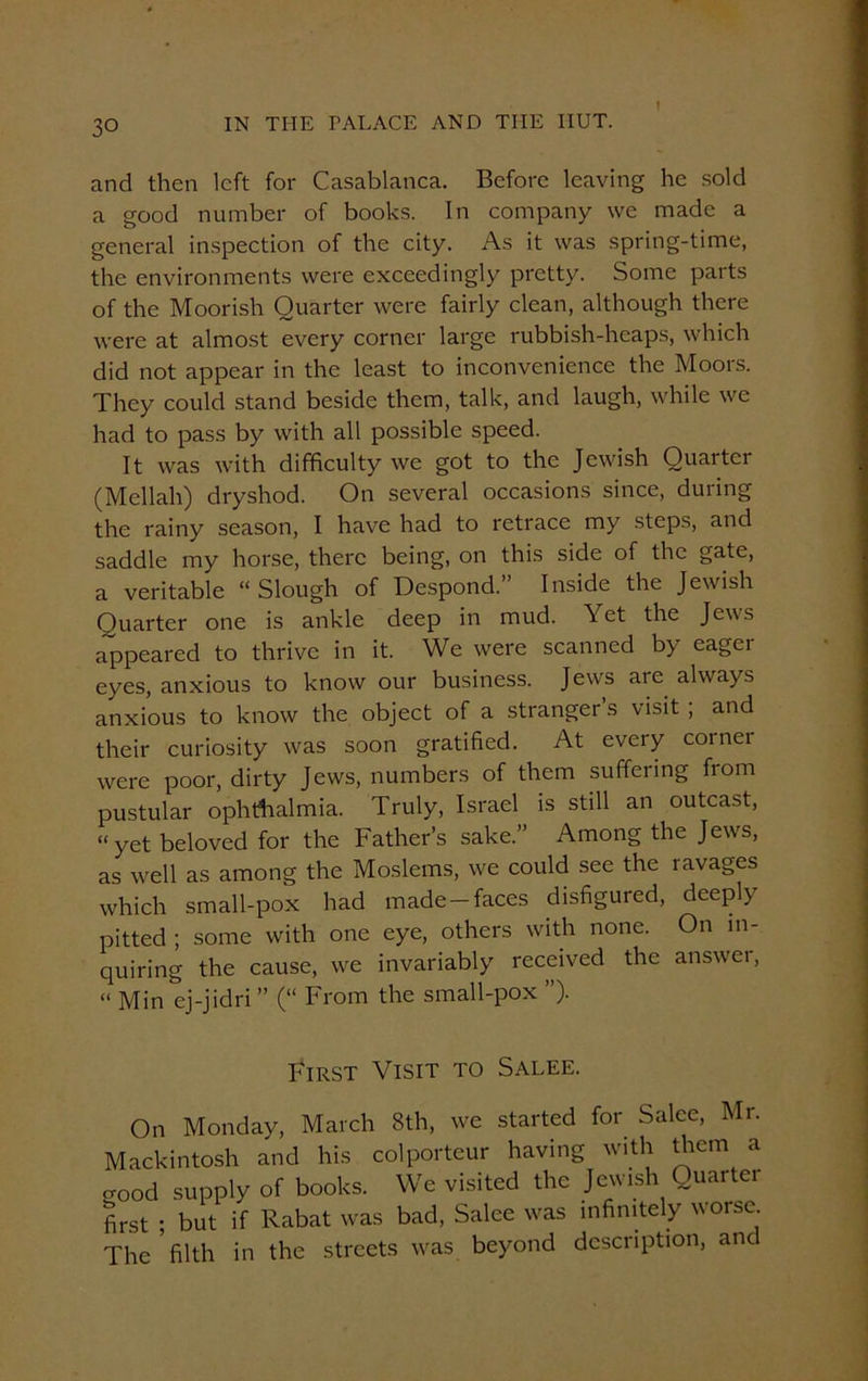 and then left for Casablanca. Before leaving he sold a good number of books. In company we made a general inspection of the city. As it was spring-time, the environments were exceedingly pretty. Some parts of the Moorish Quarter were fairly clean, although there were at almost every corner large rubbish-heaps, which did not appear in the least to inconvenience the Moors. They could stand beside them, talk, and laugh, while we had to pass by with all possible speed. It was with difficulty we got to the Jewish Quarter (Mellah) dryshod. On several occasions since, during the rainy season, I have had to retrace my steps, and saddle my horse, there being, on this side of the gate, a veritable “Slough of Despond.” Inside the Jewish Quarter one is ankle deep in mud. Yet the Jews appeared to thrive in it. We were scanned by eager eyes, anxious to know our business. Jews are always anxious to know the object of a stranger s visit ; and their curiosity was soon gratified. At every corner were poor, dirty Jews, numbers of them suffering from pustular ophthalmia. Truly, Israel is still an outcast, “yet beloved for the Father’s sake.” Among the Jews, as well as among the Moslems, we could see the ravages which small-pox had made-faces disfigured, deeply pitted ; some with one eye, others with none. On in- quiring the cause, we invariably received the answer, « Min ej-jidri ” (“ From the small-pox ”). First Visit to Salee. On Monday, March 8th, we started for Salee, Mr. Mackintosh and his colporteur having with them a good supply of books. We visited the Jewish Quarter first ; but if Rabat was bad, Salee was infinitely worse. The filth in the streets was beyond description, ant