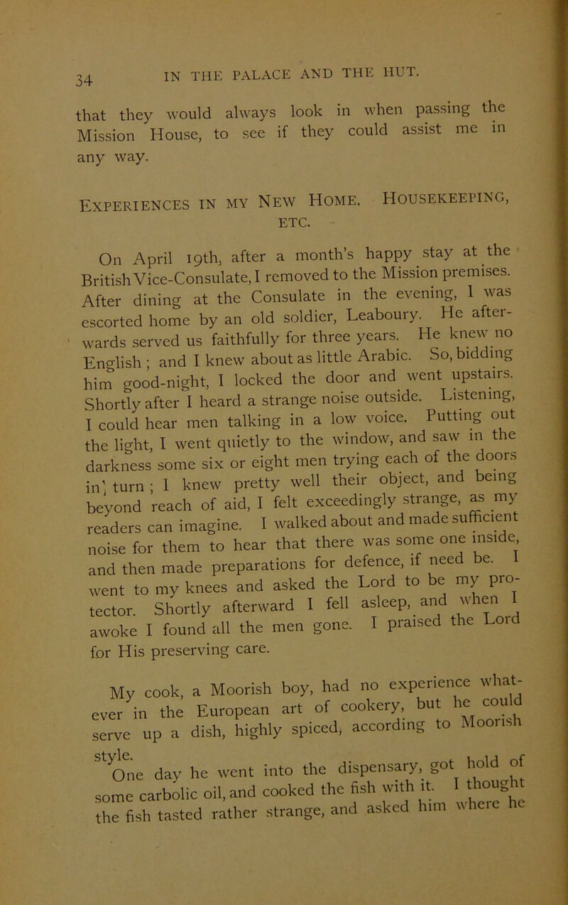 that they would always look in when passing the Mission House, to see if they could assist me in any way. Experiences in my New Home. Housekeeping, etc. On April 19th, after a month’s happy stay at the British Vice-Consulate, I removed to the Mission premises. After dining at the Consulate in the evening, 1 was escorted home by an old soldier, Leaboury. He after- wards served us faithfully for three years. He knew no English ; and I knew about as little Arabic. So, bidding him good-night, I locked the door and went upstairs. Shortly after I heard a strange noise outside. Listening, I could hear men talking in a low voice. Putting out the light, I went quietly to the window, and saw in the darkness some six or eight men trying each of the doors in' turn ; 1 knew pretty well their object, and being beyond reach of aid, I felt exceedingly strange, as my readers can imagine. I walked about and made sufficient noise for them to hear that there was some one inside, and then made preparations for defence, if need e. went to my knees and asked the Lord to be my pro- tector. Shortly afterward I fell asleep, and when I awoke I found all the men gone. I praised the Loid for His preserving care. My cook, a Moorish boy, had no experience what- ever in the European art of cookery, but he eou serve up a dish, highly spiced, according to Moorish St cTne day he went into the dispensary, got hold of some carbolic oil, and cooked the fish with it. 1 tliocight the fish tasted rather strange, and asked him where