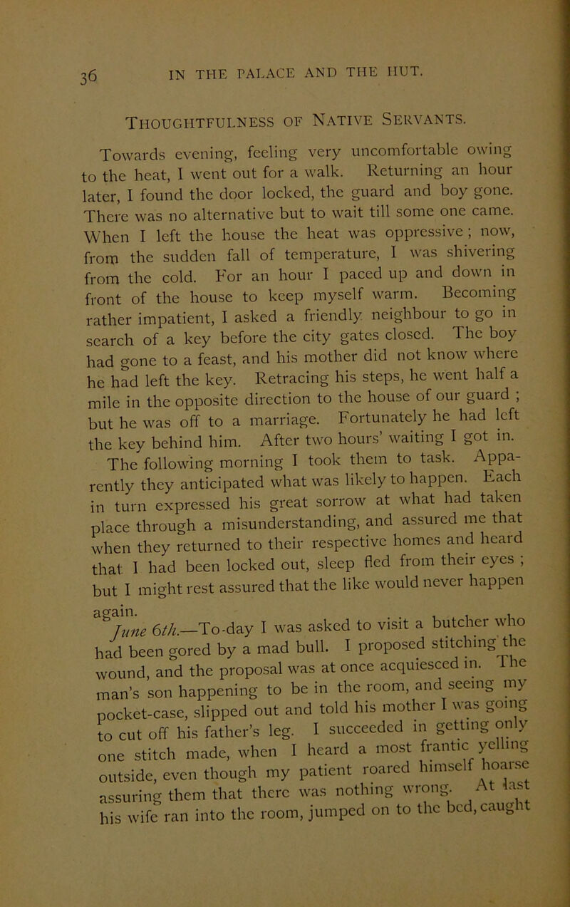 Thoughtfulness of Native Servants. Towards evening, feeling very uncomfortable owing to the heat, I went out for a walk. Returning an hour later, I found the door locked, the guard and boy gone. There was no alternative but to wait till some one came. When I left the house the heat was oppressive ; now, from the sudden fall of temperature, I was shivering from the cold, bor an hour I paced up and down in front of the house to keep myself warm. Becoming rather impatient, I asked a friendly neighbour to go in search of a key before the city gates closed. The boy had gone to a feast, and his mother did not know where he had left the key. Retracing his steps, he went half a mile in the opposite direction to the house of our guard ; but he was off to a marriage. Fortunately he had left the key behind him. After two hours’ waiting I got in. The following morning I took them to task. Appa- rently they anticipated what was likely to happen. Each in turn expressed his great sorrow at what had taken place through a misunderstanding, and assured me that when they returned to their respective homes and heard that 1 had been locked out, sleep fled from their eyes ; but I might rest assured that the like would never happen dta TUne 6th.—To-day I was asked to visit a butcher who had been gored by a mad bull. I proposed stitching tie wound, and the proposal was at once acquiesced in. 1 he man’s son happening to be in the room, and seeing my pocket-case, slipped out and told his mother I was going to cut off his father’s leg. I succeeded in getting only one stitch made, when I heard a most frantic yelling outside, even though my patient roaied nmsc 1°‘|ls<-- assuring them that there was nothing wrong At as his wife ran into the room, jumped on to the bcd.caug i