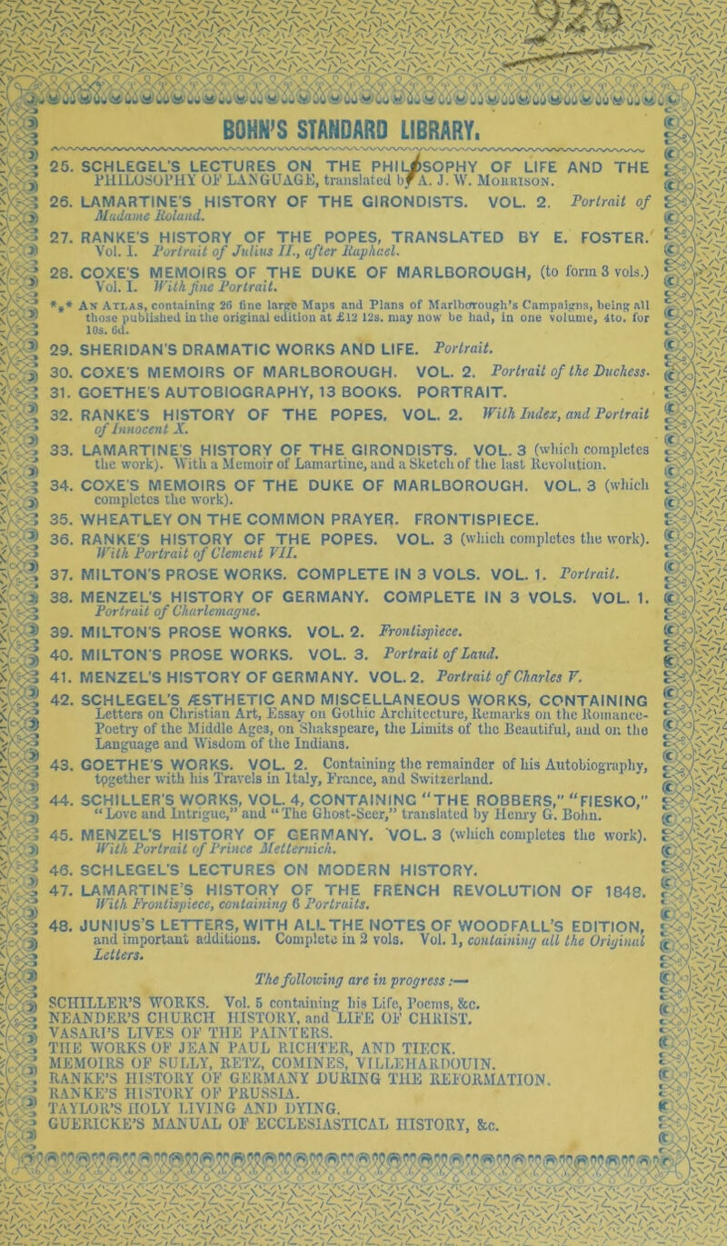 /^s\*^V*(Jv'V*N^N^Ov''\^N''V^Ov'‘N.'^ S ,^/ ‘f^iT'i ■^^.7*4 ^ ‘ - v''\ (5^'* N*^ ' ‘ V*^it'* v''v'\*^'-X''n\”'V*N'^N''/Jrr.''\' v'-v^ / v'^v^ /' v^Ov-'yS•\^^ yS'V'-' /S*V*-^ v''' ✓N'V'-' /V yN v'v' yS'V^^ ^ ^Od<UrOlP<ii. 6uM> 0>; W'£50.i^M BOHN’S STANDARD LIBRARY. THE 25. SCHLEGEL’S LECTURES ON THE PHILJ^SOPHY OF LIFE AND PlllLOSOlTlY UP LAxNGUAGE, translated bTv. J. \\. MoukisOxN. 26. LAMARTINE'S HISTORY OF THE GIRONDISTS. VOL. 2. Porlrait of Muduhie liolund. “<' \' 'Ah'-V'A' '''li '-y ysO.y'yV-'vNx yS*j RANKE'S HISTORY OF THE POPES, TRANSLATED Vol. 1. Portrait of Julius II., after Itaphael. BY E. FOSTER. COXE S MEMOIRS OF THE DUKE OF MARLBOROUGH, (to form 3 vols.) Vol. I. intk flic Portrait. * Av Atlas, contaimnjf 2(5 fine larpro Maps and Plans of Marlborough’s Campaigns, being all those published latlie original editiou at £12 12s. may now be had, in one volume, 4to. for 10s. 6d. Fortrait. 29. SHERIDAN'S DRAMATIC WORKS AND LIFE. 30. COXE S MEMOIRS OF MARLBOROUGH. VOL. 2. Portrait of the Duchess. 31. GOETHE'S AUTOBIOGRAPHY, 13 BOOKS. PORTRAIT. 32. RANKE'S HISTORY OF THE POPES, VOL. 2. With Index, and Portrait of Innocent X. 33. LAMARTINE'S HISTORY OF THE GIRONDISTS. VOL. 3 (which completes the work). AVith a Memoir of Lamartine, and a Sketch of the last Kevolution. 34. COXES MEMOIRS OF THE DUKE OF MARLBOROUGH. VOL. 3 (which completes the work). 35. WHEATLEY ON THE COMMON PRAYER. FRONTISPIECE. 36. RANKE'S HISTORY OF THE POPES. VOL. 3 (which completes the work). With Portrait of Clement VII. 37. MILTON'S PROSE WORKS. COMPLETE IN 3 VOLS. VOL. 1. Porlrait. COMPLETE IN 3 VOLS. VOL. 1. 38. MENZEL'S HISTORY OF GERMANY. Portrait of Charlemagne. 39. MILTON'S PROSE WORKS. VOL. 2. Frontispiece. 40. MILTON'S PROSE WORKS. VOL. 3. Portrait of Laud. 41. MENZEL'S HISTORY OF GERMANY. VOL. 2. Porlrait of Charles V. 42. SCHLEGEL’S /ESTHETIC AND MISCELLANEOUS WORKS, CONTAINING Letters on Christian Art, Lssay on Gothic Architecture, Uemavks on the llomance- Poetry of the Middle Ages, on Shakspeare, the Limits of the Beautiful, and on the Language and M'isdom of the Indians. 43. GOETHE’S WORKS. VOL. 2. Containing the remainder of his Autobiography, tpgether with his Travels in Italy, France, and Switzerland. 44. SCHILLER’S WORKS, VOL. 4, CONTAINING THE ROBBERS,” FIESKO, “ Love and Intrigue,” and “ The Ghost-Seer,” translated by Henry G. Bohn. 45. MENZEL’S HISTORY OF GERMANY. VOL. 3 (which completes the work). With Portrait of Prince Mettemich. 46. SCHLEGEL'S LECTURES ON MODERN HISTORY. 47. LAMARTINE’S HISTORY OF THE FRENCH REVOLUTION OF 1848. With Frontispiece, containing 6 Portraits. 'v>.r 48. JUNIUS’S LETTERS, WITH AI.LTHE NOTES OF WOODFALL’S EDITION, 'dclri ^ind important additions. Complete in 3 vols. Vol. I, containing all the Original Letters. ' >• x The following are in progress .— SCHILLER’S tVORKS. Vol. 5 containing his Life, Poems, &c. NEANDER’S CHURCH HISTORY, .and LIFE OF CHRIST. VASARI’S LIVES OF THE PAINTERS. THE WORKS OF JEAN PAUL RICHTER, AND TIECK. MEMOIRS OF SULLY, BETZ, COMINES, VILLEHARHOUIN. RANKE’S HISTORY OF GERMANY LURING THE REFORMATION. RANKE’S HISTORY OF PRUSSIA. TAYLOR’S HOLY LIVING AND DYING. GUERICKE’S MANUAL OF ECCLESIASTICAL HISTORY, &c. /^vTy /^v .y/ 7 V07'