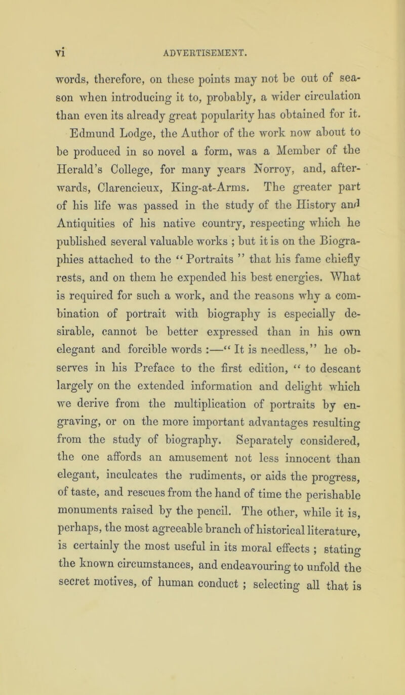 words, therefore, ou these points may not he out of sea- son when introducing it to, probably, a wider circulation than even its already great popularity has obtained for it. Edmund Lodge, the Author of the work now about to be produced in so novel a form, was a Member of the Herald’s College, for many years Norroy, and, after- wards, Clarencieux, King-at-Arms. The greater part of his life was passed in the study of the History arul Antiquities of his native country, respecting which he published several valuable works ; but it is on the Biogra- phies attached to the “ Portraits ” that his fame chiefly rests, and on them he expended his best energies. What is required for such a ■work, and the reasons why a com- bination of portrait with biography is especially de- sirable, cannot be better expressed than in his own elegant and forcible words :—“ It is needless, ” he ob- serves in his Preface to the first edition, “ to descant largely on the extended information and delight which we derive from the multiplication of portraits by en- graving, or on the more important advantages resulting from the study of biography. Separately considered, the one aflbrds an amusement not less innocent than elegant, inculcates the rudiments, or aids the progress, of taste, and rescues from the hand of time the perishable monuments raised by the pencil. The other, while it is, pel haps, the most agreeable branch of historical literature, is certainly the most useful in its moral efiects ; stating the known circumstances, and endeavouring to unfold the secret motives, of human conduct ; selecting all that is