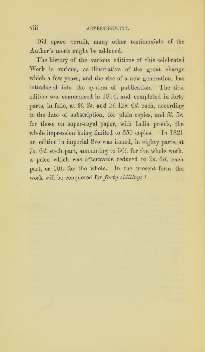 Did space permit, many other testimonials of the Author’s merit might be adduced. The history of the various editions of this celebrated Work is curious, as illustrative of the great change which a few years, and the rise of a new generation, has introduced into the system of publication. The first edition was commenced in 1814, and completed in forty parts, in folio, at 2/. 2s. and 21. 12s. Qd. each, according to the date of subscription, for plain copies, and 51. 5s. for those on super-royal paper, with India proofs, the whole impression being limited to 550 copies. In 1821 an edition in imperial 8vo was issued, in eighty parts, at 7s. 6d. each part, amounting to 30/. for the whole work, a price which was afterwards reduced to 2s. 6d. each part, or 10/. for the whole. In the present form the work will be completed for /ort^ shillings !