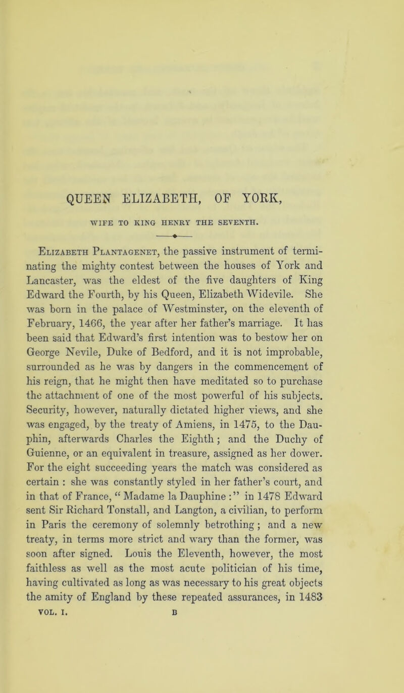 QUEEN ELIZABETH, OF YORK, WIFE TO KING HENRY THE SEVENTH. Elizabeth Plantagenet, the passive instniment of termi- nating the mighty contest between the houses of York and Lancaster, was the eldest of the five daughters of King Edward the Fourth, by his Queen, Elizabeth Widevile. She was born in the palace of Westminster, on the eleventh of February, 1466, the year after her father’s marriage. It has been said that Edward’s first intention was to bestow her on George Nevile, Duke of Bedford, and it is not improbable, surrounded as he was by dangers in the commencement of his reign, that he might then have meditated so to purchase the attachment of one of the most powerful of his subjects. Security, however, naturally dictated higher views, and she was engaged, by the treaty of Amiens, in 1475, to the Dau- phin, afterwards Charles the Eighth; and the Duchy of Guienne, or an equivalent in treasure, assigned as her dower. For the eight succeeding years the match was considered as certain ; she was constantly styled in her father’s court, and in that of France, “ Madame la Dauphine in 1478 Edward sent Sir Richard Tonstall, and Langton, a civilian, to perform in Paris the ceremony of solemnly betrothing; and a new treaty, in terms more strict and warj than the former, was soon after signed. Louis the Eleventh, however, the most faithless as well as the most acute politician of his time, having cultivated as long as was necessaiy to his great objects the amity of England by these repeated assurances, in 1483