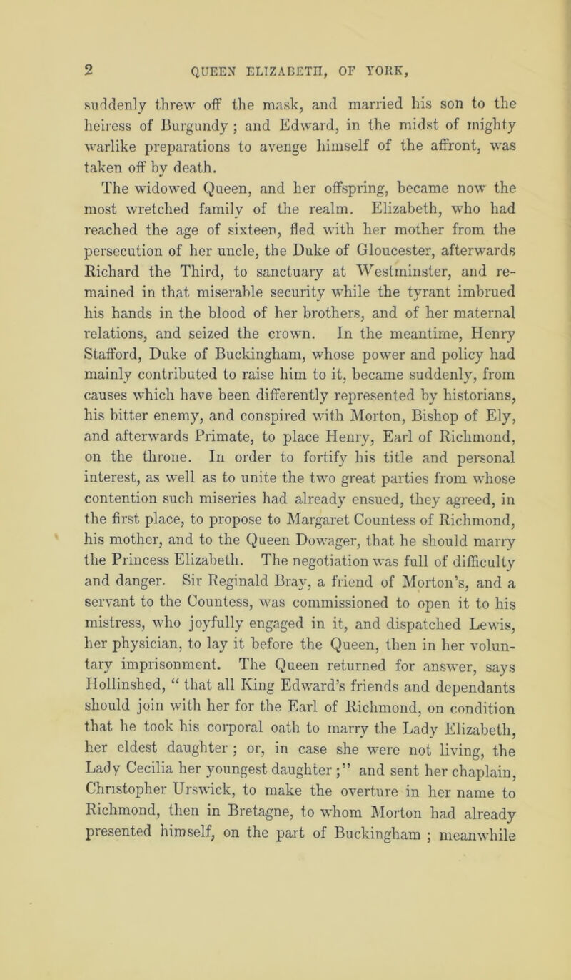 suddenly threw off the mask, and married his son to the heiress of Burgundy; and Edward, in the midst of mighty warlike preparations to avenge himself of the affront, was taken off by death. The widowed Queen, and her offspring, became now the most wretched family of the realm. Elizabeth, who had reached the age of sixteen, fled with her mother from the persecution of her uncle, the Duke of Gloucester, afterwards Richard the Third, to sanctuary at Westminster, and re- mained in that miserable security while the tyrant imbrued his hands in the blood of her brothers, and of her maternal relations, and seized the crown. In the meantime, Henry Stafford, Duke of Buckingham, whose power and policy had mainly contributed to raise him to it, became suddenly, from causes which have been differently represented by historians, his bitter enemy, and conspired with Morton, Bishop of Ely, and afterwards Primate, to place Henry, Earl of Richmond, on the throne. In order to fortify his title and personal interest, as well as to unite the two great parties from whose contention such miseries had already ensued, they agreed, in the first place, to propose to IMargaret Countess of Richmond, his mother, and to the Queen Dow^ager, that he should marry the Princess Elizabeth. The negotiation was full of diflSculty and danger. Sir Reginald Bray, a friend of Morton’s, and a servant to the Countess, was commissioned to open it to his mistress, who joyfully engaged in it, and dispatched Lewis, her physician, to lay it before the Queen, then in her volun- tary imprisonment. The Queen returned for answer, says Hollinshed, “ that all King Edward’s friends and dependants should join with her for the Earl of Richmond, on condition that he took his corporal oath to marry the Lady Elizabeth, her eldest daughter ; or, in case she were not living, the Lady Cecilia her youngest daughterand sent her chaplain, Christopher Urswick, to make the overture in her name to Richmond, then in Bretagne, to whom I\Iorton had already presented himself, on the part of Buckingham ; meanwhile