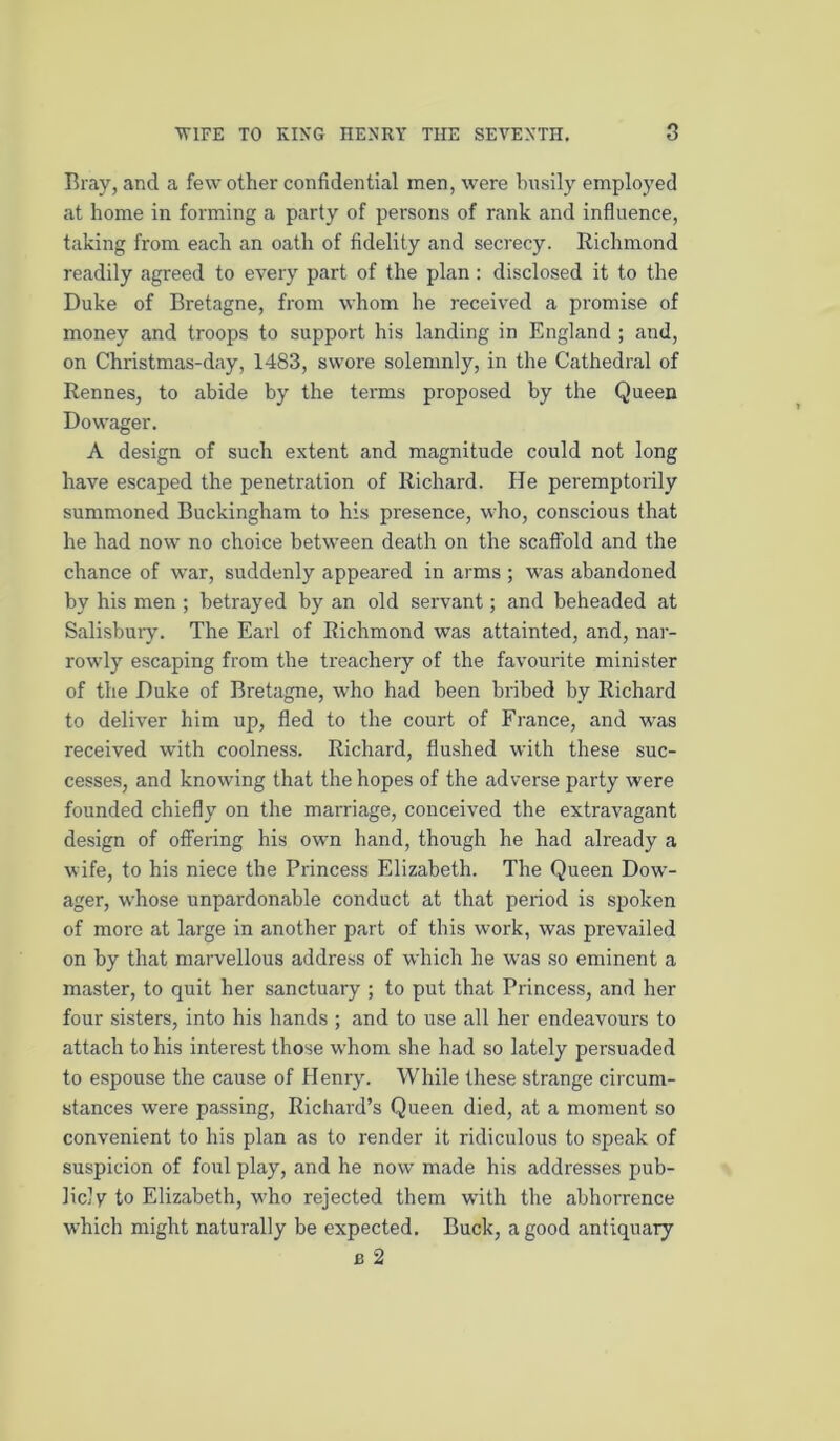 Bray, and a few other confidential men, were busily employed at home in forming a party of persons of rank and influence, taking from each an oath of fidelity and secrecy. Richmond readily agreed to every part of the plan: disclosed it to the Duke of Bretagne, from whom he received a promise of money and troops to support his landing in England ; and, on Christmas-day, 1483, swore solemnly, in the Cathedral of Rennes, to abide by the terms proposed by the Queen Dowager. A design of such extent and magnitude could not long have escaped the penetration of Richard. He peremptorily summoned Buckingham to his presence, who, conscious that he had now no choice between death on the scaffold and the chance of war, suddenly appeared in arms ; was abandoned by his men ; betrayed by an old servant; and beheaded at Salisbury. The Earl of Richmond was attainted, and, nar- rowly escaping from the treachery of the favourite minister of the Duke of Bretagne, who had been bribed by Richard to deliver him up, fled to the court of France, and was received with coolness. Richard, flushed with these suc- cesses, and knowing that the hopes of the adverse party were founded chiefly on the marriage, conceived the extravagant design of offering his own hand, though he had already a wife, to his niece the Princess Elizabeth. The Queen Dow'- ager, whose unpardonable conduct at that period is spoken of more at large in another part of this work, was prevailed on by that marvellous address of which he was so eminent a master, to quit her sanctuary ; to put that Princess, and her four sisters, into his hands ; and to use all her endeavours to attach to his interest those whom she had so lately persuaded to espouse the cause of Henry. While these strange circum- stances were passing, Richard’s Queen died, at a moment so convenient to his plan as to render it ridiculous to speak of suspicion of foul play, and he now made his addresses pub- liclv to Elizabeth, who rejected them w'ith the abhorrence which might naturally be expected. Buck, a good antiquary B 2