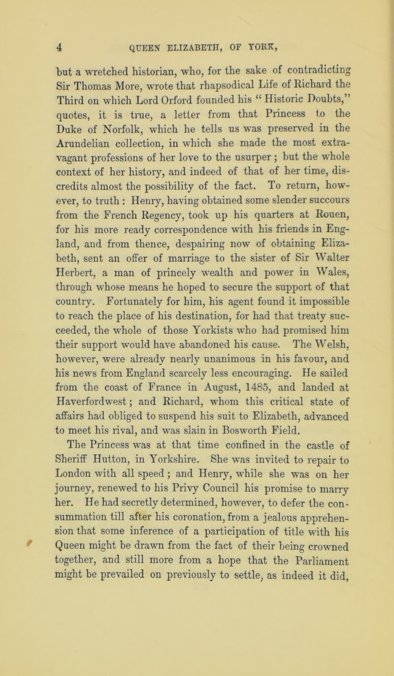 but a wretched historian, who, for the sake of contradicting Sir Thomas More, wrote that rhapsodical Life of Richard the Third on which Lord Oi'ford founded his “ Historic Doubts,” quotes, it is tnie, a letter from that Princess to the Duke of Norfolk, which he tells us was preserved in the Arundelian collection, in which she made the most extra- vagant professions of her love to the usurper; but the whole context of her history, and indeed of that of her time, dis- credits almost the possibility of the fact. To return, how'- ever, to truth : Henry, having obtained some slender succours from the French Regency, took up his quarters at Rouen, for his more ready correspondence with his friends in Eng- land, and from thence, despairing now of obtaining Eliza- beth, sent an offer of marriage to the sister of Sir Walter Herbert, a man of princely wealth and power in Wales, through whose means he hoped to secure the support of that country. Fortunately for him, his agent found it impossible to reach the place of his destination, for had that treaty suc- ceeded, the whole of those Yorkists who had promised him their support would have abandoned his cause. The Welsh, however, were already nearly unanimous in his favour, and his news from England scarcely less encouraging. He sailed from the coast of France in August, 1485, and landed at Haverfordwest; and Richard, whom this critical state of affairs had obliged to suspend his suit to Elizabeth, advanced to meet his rival, and was slain in Bosworth Field. The Princess was at that time confined in the castle of Sheriff Hutton, in Yorkshire. She was invited to repair to London with all speed ; and Henry, while she was on her journey, renewed to his Privy Council his promise to marry her. He had secretly determined, however, to defer the con- summation till after his coronation, from a jealous apprehen- sion that some inference of a participation of title with his Queen might be drawn from the fact of their being crowned together, and still more from a hope that the Parliament might be prevailed on previously to settle, as indeed it did,